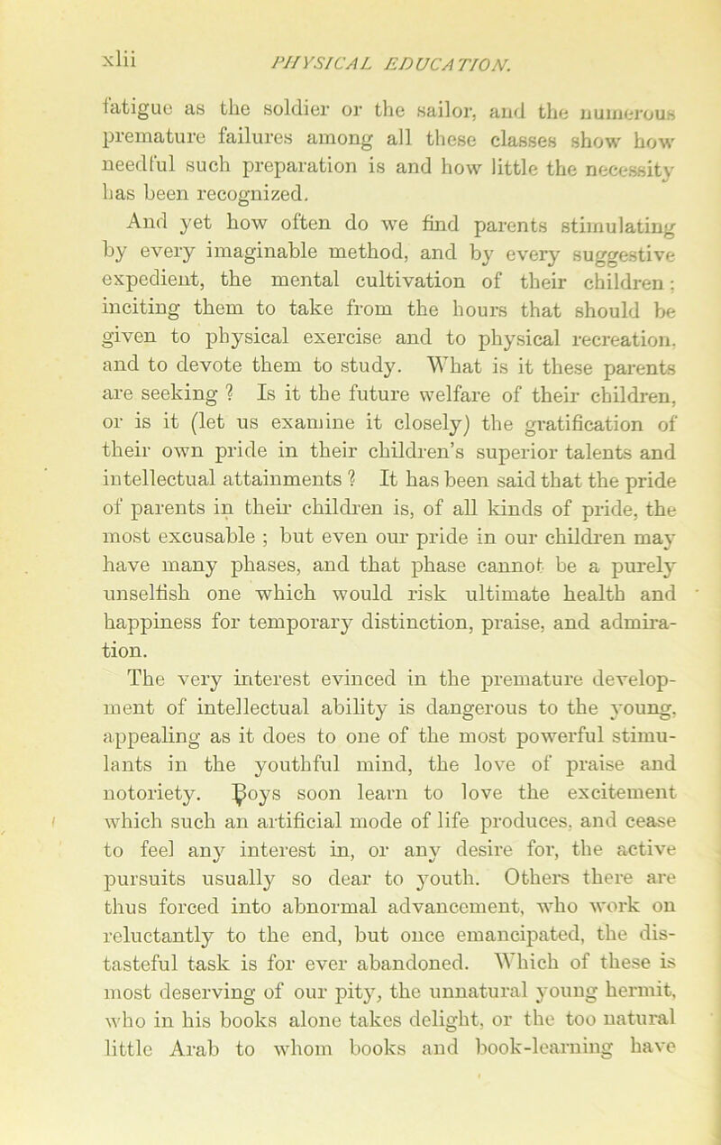 iatigue as the soldier or the sailor, and the numerous premature failures among all these classes show how needful such preparation is and how little the necessity has been recognized. And yet how often do we find parents stimulating by every imaginable method, and by every suggestive expedient, the mental cultivation of their children: inciting them to take from the hours that should be given to physical exercise and to physical recreation, and to devote them to study. What is it these parents are seeking ? Is it the future welfare of their- children, or is it (let us examine it closely) the gratification of their own pride in their children’s superior talents and intellectual attainments % It has been said that the pride of parents in their children is, of all kinds of pride, the most excusable ; but even our pride in our children may have many phases, and that phase cannot be a purely unselfish one which would risk ultimate health and happiness for temporary distinction, praise, and admira- tion. The very interest evinced in the premature develop- ment of intellectual ability is dangerous to the young, appealing as it does to one of the most powerful stimu- lants in the youthful mind, the love of praise and notoriety. ^oys soon learn to love the excitement which such an artificial mode of life produces, and cease to feel any interest in, or any desire for, the active pursuits usually so dear to youth. Others there are thus forced into abnormal advancement, who work on reluctantly to the end, but once emancipated, the dis- tasteful task is for ever abandoned. W hich of these is most deserving of our pity, the unnatural young hermit, who in his books alone takes delight, or the too natural little Arab to whom books and book-learning have