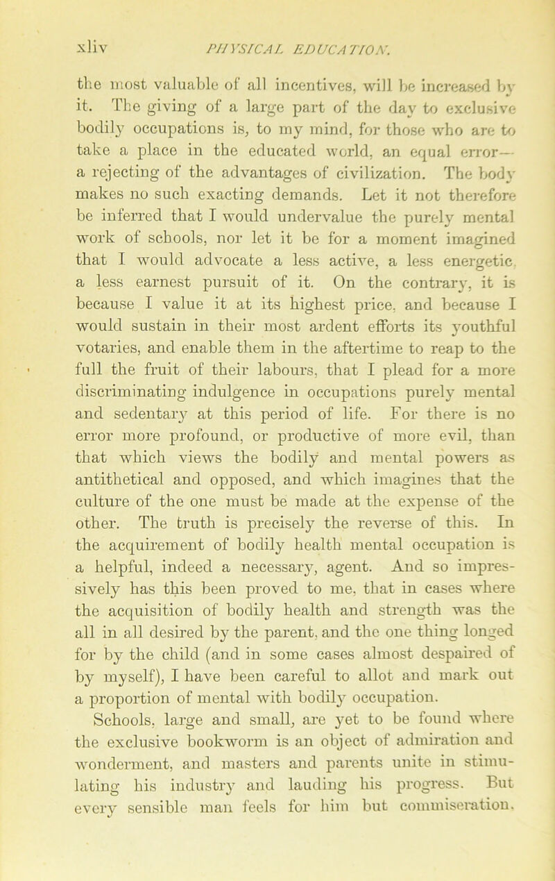 the most valuable of all incentives, will be increased by it. The giving of a large part of the day to exclusive bodily occupations is, to my mind, for those who are to take a place in the educated world, an equal error— a rejecting of the advantages of civilization. The body makes no such exacting demands. Let it not therefore be inferred that I would undervalue the purely mental work of schools, nor let it be for a moment imagined that I would advocate a less active, a less energetic a less earnest pursuit of it. On the contrary, it is because I value it at its highest price, and because I would sustain in their most ardent efforts its youthful votaries, and enable them in the aftertime to reap to the full the fruit of their labours, that I plead for a more discriminating indulgence in occupations purely mental and sedentary at this period of life. For there is no error more profound, or productive of more evil, than that which views the bodily and mental powers as antithetical and opposed, and which imagines that the culture of the one must be made at the expense of the other. The truth is precisely the reverse of this. In the acquirement of bodily health mental occupation is a helpful, indeed a necessary, agent. And so impres- sively has this been proved to me, that in cases where the acquisition of bodily health and strength was the all in all desired by the parent, and the one thing longed for by the child (and in some cases almost despaired of by myself), I have been careful to allot and mark out a proportion of mental with bodily occupation. Schools, large and small, are yet to be found where the exclusive bookworm is an object of admiration and wonderment, and masters and parents unite in stimu- lating his industry and lauding his progress. But every sensible man feels for him but commiseration.