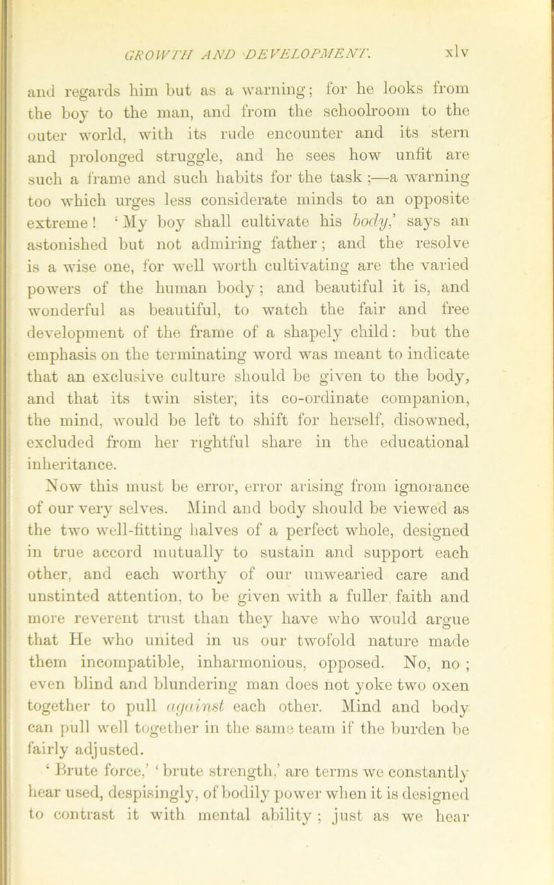 and regards him but as a warning; for he looks from the boy to the man, and from the schoolroom to the outer world, with its rude encounter and its stern and prolonged struggle, and he sees how unfit are such a frame and such habits for the task;—a warning too which urges less considerate minds to an opposite extreme! ‘ My boy shall cultivate his body’ says an astonished but not admiring father; and the resolve is a wise one, for well worth cultivating are the varied powers of the human body ; and beautiful it is, and wonderful as beautiful, to watch the fair and free development of the frame of a shapely child: but the emphasis on the terminating word was meant to indicate that an exclusive culture should be given to the body, and that its twin sister, its co-ordinate companion, the mind, would be left to shift for herself, disowned, excluded from her rightful share in the educational inheritance. Now this must be error, error arising from ignorance of our very selves. Mind and body should be viewed as the two well-fitting halves of a perfect whole, designed in true accord mutually to sustain and support each other, and each worthy of our unwearied care and unstinted attention, to be given with a fuller faith and more reverent trust than they have who would argue that He who united in us our twofold nature made them incompatible, inharmonious, opposed. No, no ; even blind and blundering man does not yoke two oxen together to pull against each other. Mind and body can pull well together in the same team if the burden be fairly adjusted. ‘ Brute force,’ ‘ brute strength,’ are terms we constantly hear used, despisingly, of bodily power when it is designed to contrast it with mental ability ; just as we hear