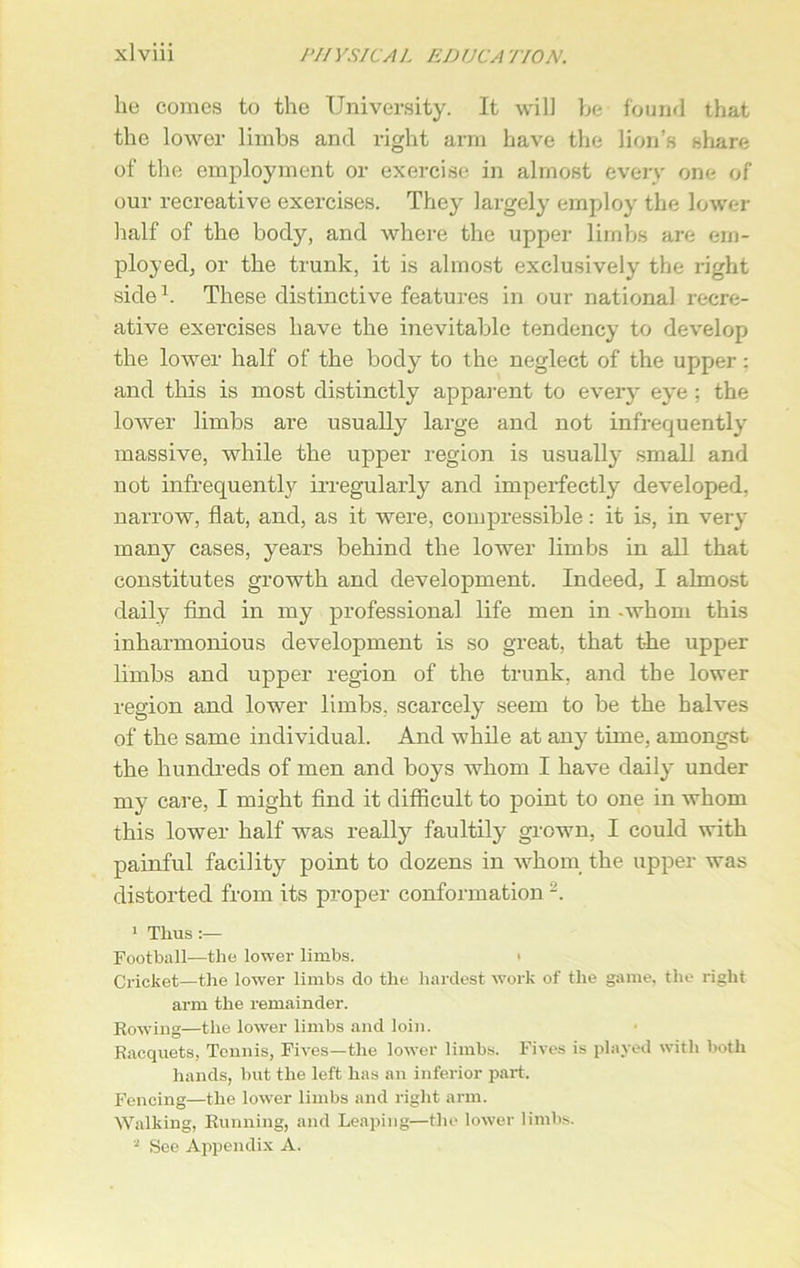lie comes to the University. It will be found that the lower limbs and right arm have the lion’s share of the employment or exercise in almost every one of our recreative exercises. They largely employ the lower half of the body, and where the upper limbs are em- ployed, or the trunk, it is almost exclusively the right side1. These distinctive features in our national recre- ative exercises have the inevitable tendency to develop the lower half of the bod}^ to the neglect of the upper: and this is most distinctly apparent to every eye ; the lower limbs are usually large and not infrequently massive, while the upper region is usually small and not infrequently irregularly and imperfectly developed, narrow, flat, and, as it were, compressible: it is, in very many cases, years behind the lower limbs in all that constitutes growth and development. Indeed, I almost daily find in my professional life men in -whom this inharmonious development is so great, that the upper limbs and upper region of the trunk, and the lower region and lower limbs, scarcely seem to be the halves of the same individual. And while at any time, amongst the hundreds of men and boys whom I have daily under my care, I might find it difficult to point to one in whom this lower half was really faultily grown, I could with painful facility point to dozens in whom the upper was distorted from its proper conformation 2. 1 Thus :— Football—the lower limbs. • Cricket—the lower limbs do the hardest work of the game, the right arm the remainder. Bowing—the lower limbs and loin. Kacquets, Tennis, Fives—the lower limbs. Fives is played with both hands, but the left has an inferior part. Fencing—the lower limbs and right arm. Walking, Running, and Leaping—the lower limbs.