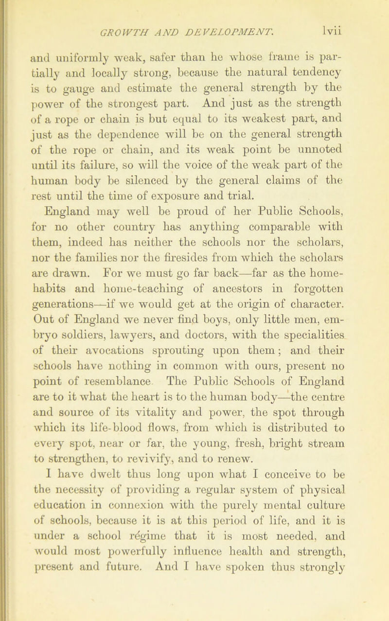 and uniformly weak, safer than he whose irame is par- tially and locally strong, because the natural tendency is to gauge and estimate the general strength by the power of the strongest part. And just as the strength of a rope or chain is but equal to its weakest part, and just as the dependence will be on the general strength of the rope or chain, and its weak point be unnoted until its failure, so will the voice of the weak part of the human body be silenced by the general claims of the rest until the time of exposure and trial. England may well be proud of her Public Schools, for no other country has anything comparable with them, indeed has neither the schools nor the scholars, nor the families nor the firesides from which the scholars are drawn. For we must go far back—far as the home- habits and home-teaching of ancestors in forgotten generations—if we would get at the origin of character. Out of England we never find boys, only little men, em- bryo soldiers, lawyers, and doctors, with the specialities of their avocations sprouting upon them; and their schools have nothing in common with ours, present no point of resemblance The Public Schools of England are to it what the heart is to the human body—-the centre and source of its vitality and power, the spot through which its life-blood flows, from which is distributed to every spot, near or far, the young, fresh, bright stream to strengthen, to revivify, and to renew. I have dwelt thus long upon what I conceive to be the necessity of providing a regular system of physical education in connexion with the purely mental culture of schools, because it is at this period of life, and it is under a school rdgime that it is most needed, and would most powerfully influence health and strength, present and future. And I have spoken thus strongly