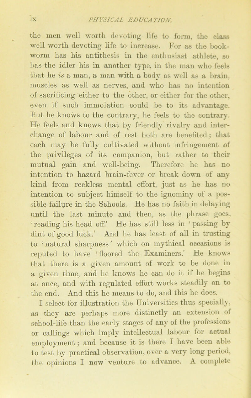 lx the men well worth devoting life to form, the clasts well worth devoting life to increase. For as the book- worm has his antithesis in the enthusiast athlete, so has the idler his in another type, in the man who feels that he is a man, a man with a body as well as a brain, muscles as well as nerves, and who has no intention of sacrificing either to the other, or either for the other, even if such immolation could be to its advantage. But he knows to the contrary, he feels to the contrary. He feels and knows that by friendly rivalry and inter- change of labour and of rest both are benefited; that each may be fully cultivated without infringement of the privileges of its companion, but rather to their mutual gain and well-being. Therefore he has no intention to hazard brain-fever or break-down of any kind from reckless mental effort, just as he has no intention to subject himself to the ignominy of a pos- sible failure in the Schools. He has no faith in delaying until the last minute and then, as the phrase goes, ‘ reading his head off.’ He has still less in ‘ passing by dint of good luck.’ And he has least of all in trusting to ‘ natural sharpness ’ which on mythical occasions is reputed to have ‘floored the Examiners. He knows that there is a given amount of work to be done in a given time, and he knows he can do it if he begins at once, and with regulated effort works steadily on to the end. And this he means to do, and this he does. I select for illustration the Universities thus specially, as they are perhaps more distinctly an extension oi school-fife than the early stages of any of the professions or callings which imply intellectual labour ior actual employment; and because it is there I have been able to test by practical observation, over a very long period,