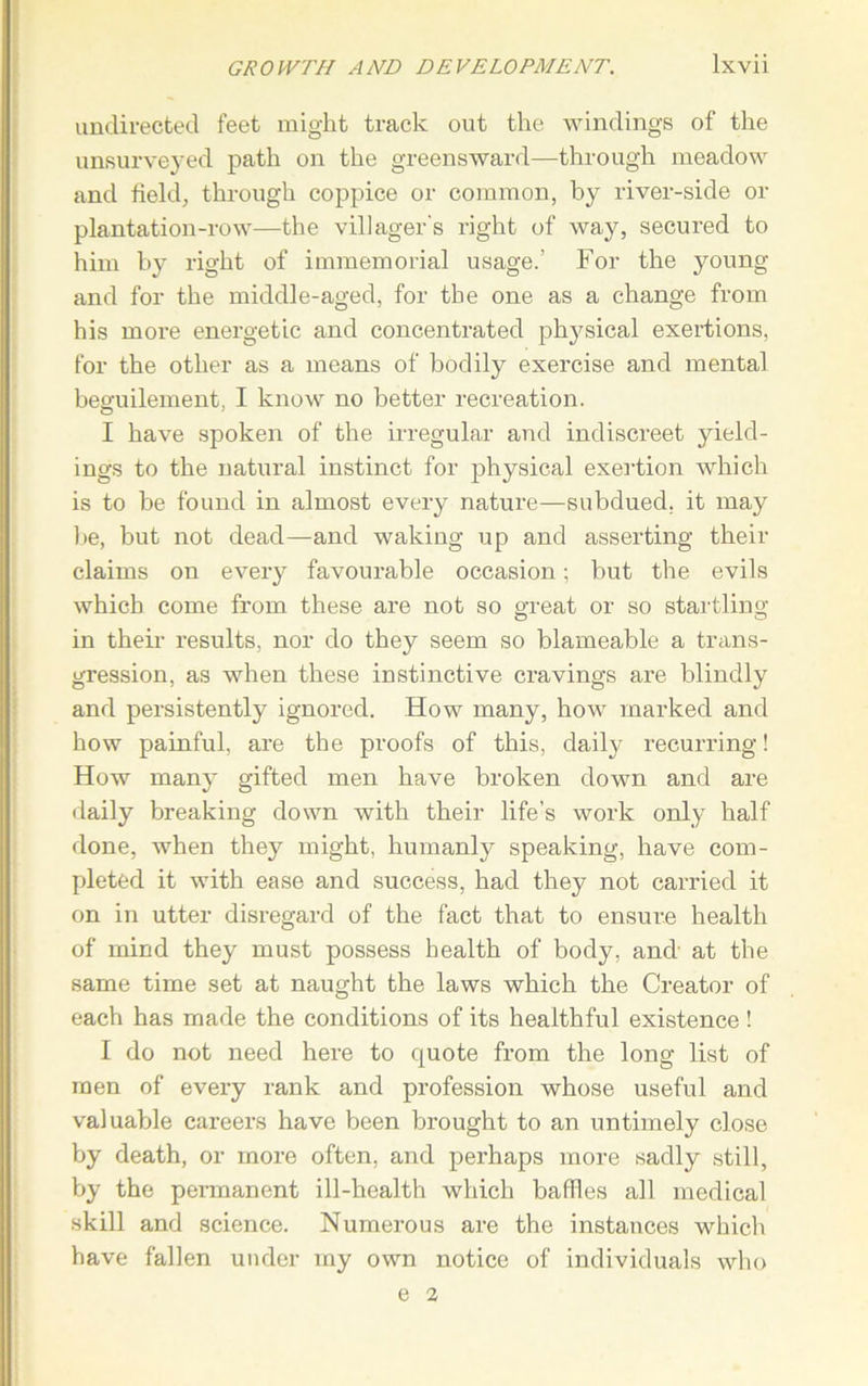 undirected feet might track out the windings of the unsurveyed path on the greensward—through meadow and field, through coppice or common, by river-side or plantation-row—the villager's right of way, secured to him by right of immemorial usage.’ For the young and for the middle-aged, for the one as a change from his more energetic and concentrated physical exertions, for the other as a means of bodily exercise and mental beffuilement, I know no better recreation. 0 1 have spoken of the irregular and indiscreet yield- ings to the natural instinct for physical exertion which is to be found in almost every nature—subdued, it may be, but not dead—and waking up and asserting their claims on every favourable occasion; but the evils which come from these are not so great or so startling in their results, nor do they seem so blameable a trans- gression, as when these instinctive cravings are blindly and persistently ignored. How many, how marked and how painful, are the proofs of this, daily recurring! How many gifted men have broken down and are daily breaking down with their life’s work only half done, when they might, humanly speaking, have com- pleted it with ease and success, had they not carried it on in utter disregard of the fact that to ensure health of mind they must possess health of body, and at the same time set at naught the laws which the Creator of each has made the conditions of its healthful existence! I do not need here to quote from the long list of men of every rank and profession whose useful and valuable careers have been brought to an untimely close by death, or more often, and perhaps more sadly still, by the permanent ill-health which baffles all medical skill and science. Numerous are the instances which have fallen under my own notice of individuals who e 2