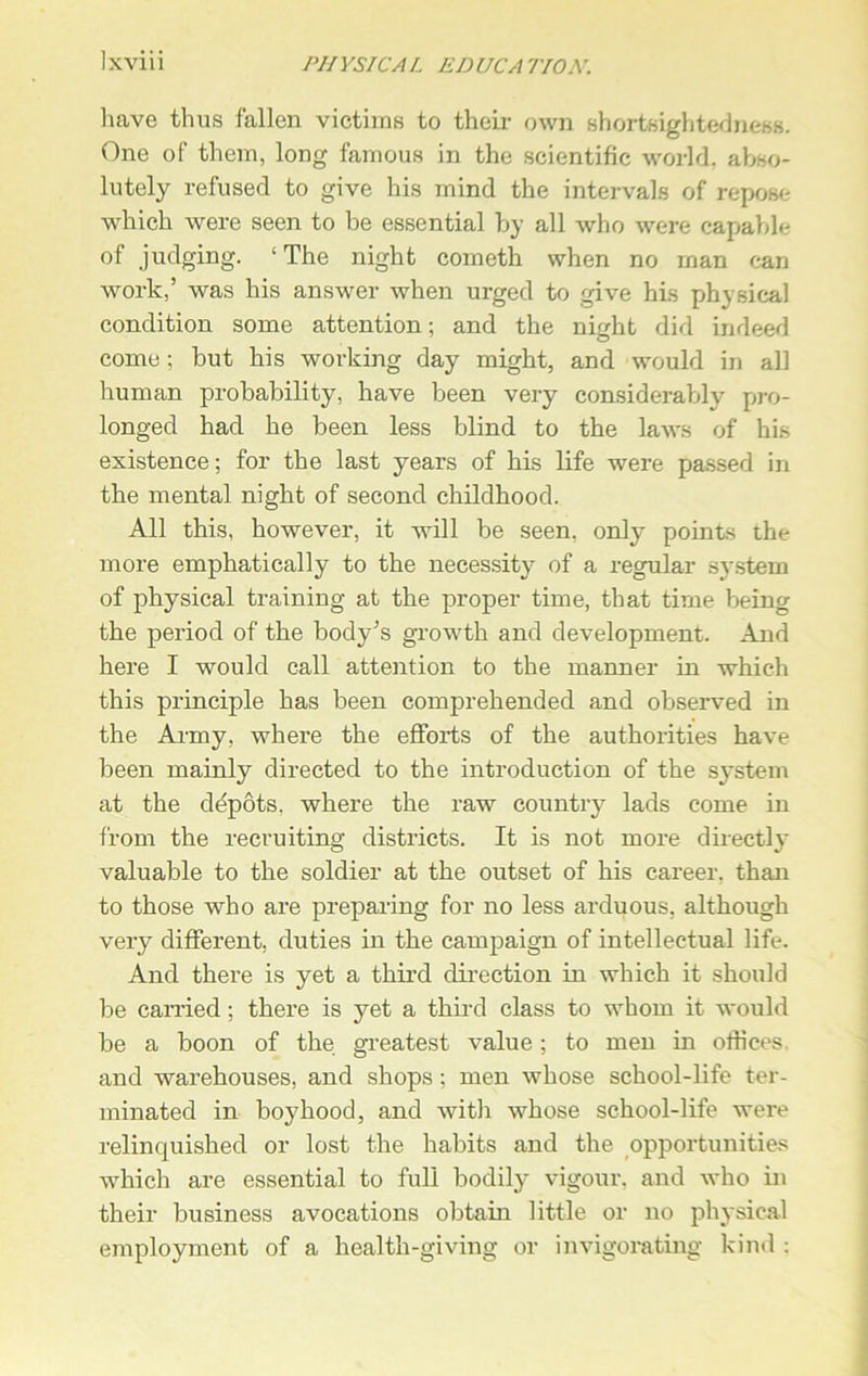 XVI11 PHYSIC A L ED UCA 770N. have thus fallen victims to their own shortsightedness. One of them, long famous in the scientific world, abso- lutely refused to give his mind the intervals of repose which were seen to be essential by all who were capable of judging. ‘ The night cometh when no man can work,’ was his answer when urged to give his physical condition some attention; and the night did indeed come; but his working day might, and would in all human probability, have been very considerably pro- longed had he been less blind to the laws of his existence; for the last years of his life were passed in the mental night of second childhood. All this, however, it will be seen, only points the more emphatically to the necessity of a regular system of physical training at the proper time, that time being the period of the body’s growth and development. And here I would call attention to the manner in which this principle has been comprehended and observed in the Army, where the efforts of the authorities have been mainly directed to the introduction of the system at the depots, where the raw country lads come in from the recruiting districts. It is not more directly valuable to the soldier at the outset of his career, than to those who are preparing for no less arduous, although very different, duties in the campaign of intellectual life. And there is yet a third direction in which it should be carried; there is yet a third class to whom it would be a boon of the greatest value; to men in offices and warehouses, and shops ; men whose school-life ter- minated in boyhood, and with whose school-life were relinquished or lost the habits and the opportunities which are essential to full bodily vigour, and who in their business avocations obtain little or no physical employment of a health-giving or invigorating kind :