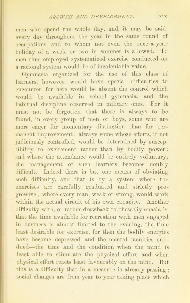 men who spend the whole day, and, it may be said, every day throughout the year in the same round of occupations, and to whom not even the once-a-year holiday of a week or two in summer is allowed. To men thus employed systematized exercise conducted on a rational system would be of incalculable value. Gymnasia organized for the use of this class of learners, however, would have special difficulties to encounter, for here would be absent the control which would be available in school gymnasia, and the habitual discipline observed in military ones. For it must not be forgotten that there is always to be found, in every group of men or boys, some who are more eager for momentary distinction than for per- manent improvement; always some whose efforts, if not judiciously controlled, would be determined by suscep- tibility to excitement rather than by bodily power; ;ind where the attendance would be entirely voluntary, the management of such learners becomes doubly difficult. Indeed there is but one means of obviating such difficulty, and that is by a system where the exercises are carefully graduated and strictly pro- gressive ; where every man, weak or strong, would work within the actual circuit of his own capacity. Another difficulty with, or rather drawback to, these Gymnasia is, that the time available for recreation with men engaged in business is almost limited to the evening, the time least desirable for exercise, for then the bodily energies have become depressed, and the mental faculties sub- dued—the time and the condition when the mind is least able to stimulate the physical effort, and when physical effort reacts least favourably on the mind. But this is a difficulty that in a measure is already passing ; social changes are from year to year taking place which