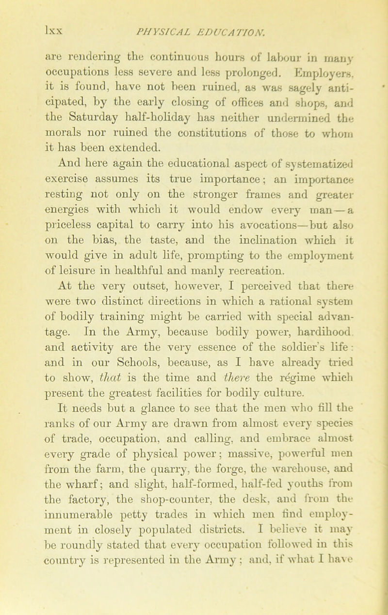 are rendering the continuous hours of labour in many occupations less severe and less prolonged. Employers, it is found, have not been ruined, as was sagely anti- cipated, by the early closing of offices and shops, and the Saturday half-holiday has neither undermined the morals nor ruined the constitutions of those to whom it has been extended. And here again the educational aspect of systematized exercise assumes its true importance; an importance resting not only on the stronger frames and greater energies with which it would endow every man—a priceless capital to carry into his avocations—but also on the bias, the taste, and the inclination which it would give in adult life, prompting to the employment of leisure in healthful and manly recreation. At the very outset, however, I perceived that there were two distinct directions in which a rational system of bodily training might be carried with special advan- tage. In the Army, because bodily power, hardihood and activity are the very essence of the soldier’s life: and in our Schools, because, as I have already- tried to show, that is the time and there the regime which present the greatest facilities for bodily culture. It needs but a glance to see that the men who fill the ranks of our Army are drawn from almost every species of trade, occupation, and calling, and embrace almost every grade of physical power; massive, powerful men from the farm, the quarry, the forge, the warehouse, and the wharf; and slight, half-formed, half-fed youths from the factory, the shop-counter, the desk, and from the innumerable petty trades in which men find employ- ment in closely populated districts. I believe it may be roundly stated that every occupation followed in this country is represented in the Army : and, if what I have