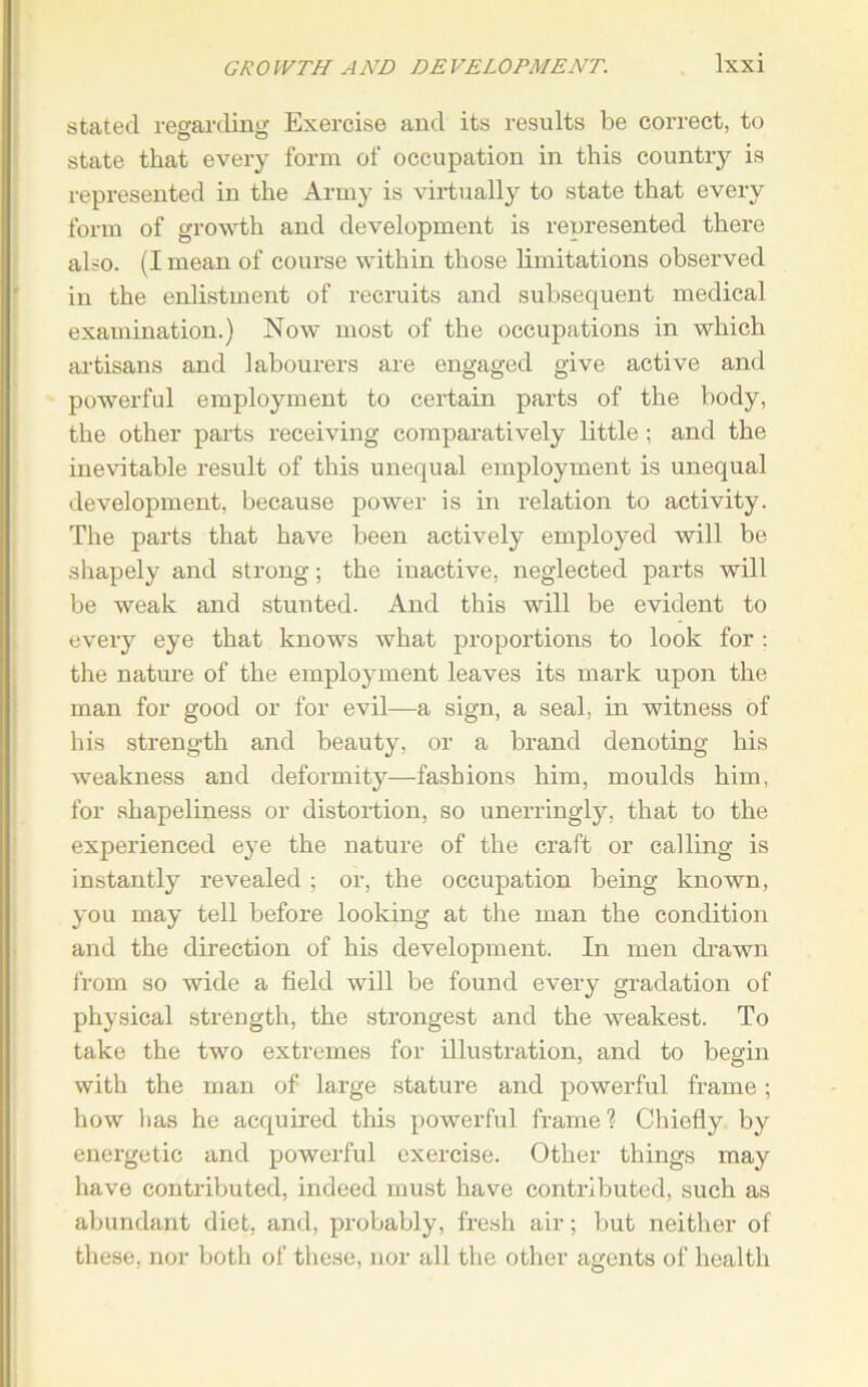 stated regarding Exercise and its results be correct, to state that every form of occupation in this country is represented in the Army is virtually to state that every form of growth and development is represented there also. (I mean of course within those limitations observed in the enlistment of recruits and subsequent medical examination.) Now most of the occupations in which artisans and labourers are engaged give active and powerful employment to certain parts of the body, the other parts receiving comparatively little; and the inevitable result of this unequal employment is unequal development, because power is in relation to activity. The parts that have been actively employed will be shapely and strong; the inactive, neglected parts will be weak and stunted. And this will be evident to every eye that knows what proportions to look for ; the nature of the employment leaves its mark upon the man for good or for evil—a sign, a seal, in witness of his strength and beauty, or a brand denoting his weakness and deformity—fashions him, moulds him, for shapeliness or distortion, so unerringly, that to the experienced eye the nature of the craft or calling is instantly revealed ; or, the occupation being known, you may tell before looking at the man the condition and the direction of his development. In men drawn from so wide a field will be found every gradation of physical strength, the strongest and the weakest. To take the two extremes for illustration, and to begin with the man of large stature and powerful frame; how has he acquired this powerful frame'? Chiefly by energetic and powerful exercise. Other things may have contributed, indeed must have contributed, such as abundant diet, and, probably, fresh air; but neither of these, nor both of these, nor all the other agents of health