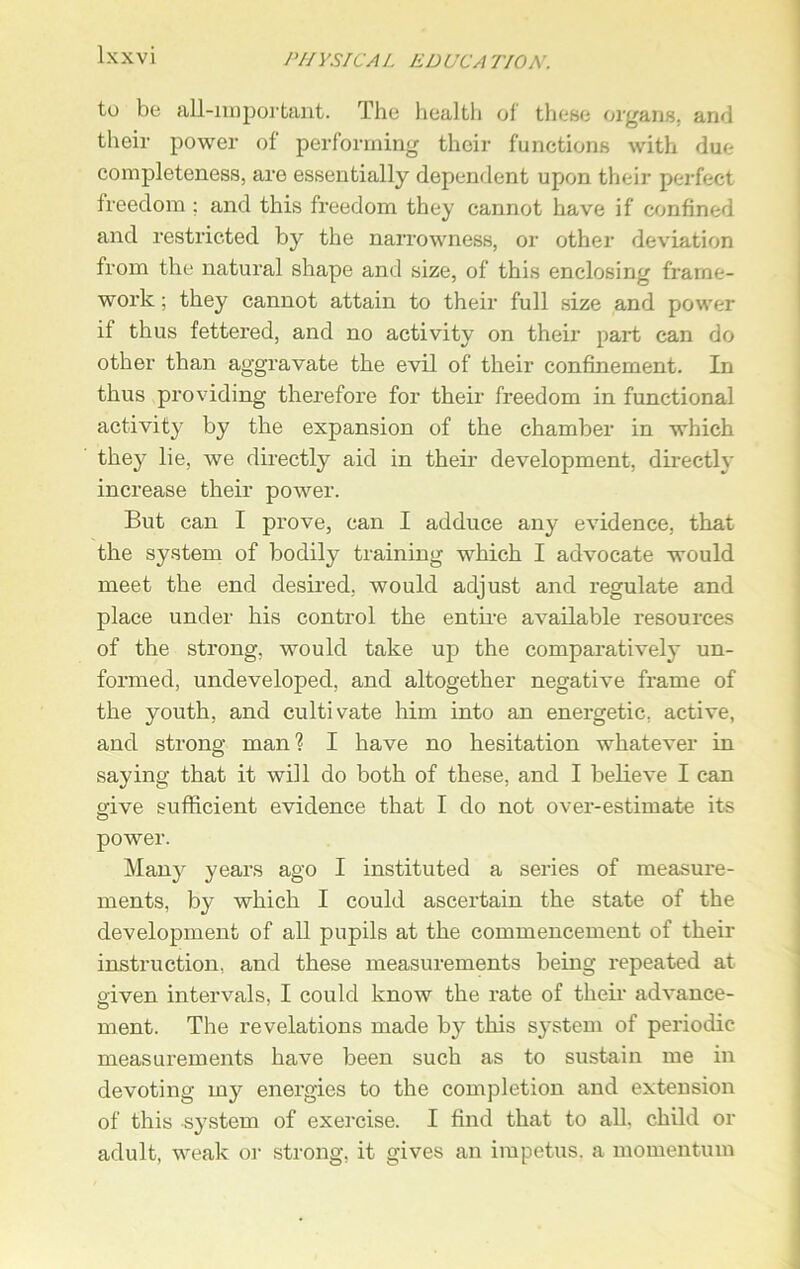 to be all-important. The health of these organs, and their power of performing their functions with due completeness, are essentially dependent upon their perfect freedom ; and this freedom they cannot have if confined and restricted by the narrowness, or other deviation from the natural shape and size, of this enclosing frame- work ; they cannot attain to their full size and power it thus fettered, and no activity on their part can do other than aggravate the evil of their confinement. In thus providing therefore for their freedom in functional activity by the expansion of the chamber in which they lie, we directly aid in their development, directly increase their power. But can I prove, can I adduce any evidence, that the system of bodily training which I advocate would meet the end desired, would adjust and regulate and place under his control the entire available resources of the strong, would take up the comparatively un- formed, undeveloped, and altogether negative frame of the youth, and cultivate him into an energetic, active, and strong man? I have no hesitation whatever in saying that it will do both of these, and I believe I can give sufficient evidence that I do not over-estimate its power. Many years ago I instituted a series of measure- ments, by which I could ascertain the state of the development of all pupils at the commencement of their instruction, and these measurements being repeated at oiven intervals. I could know the rate of their advance- O 1 ment. The revelations made by this system of periodic measurements have been such as to sustain me in devoting my energies to the completion and extension of this system of exercise. I find that to all. child or adult, weak or strong, it gives an impetus, a momentum