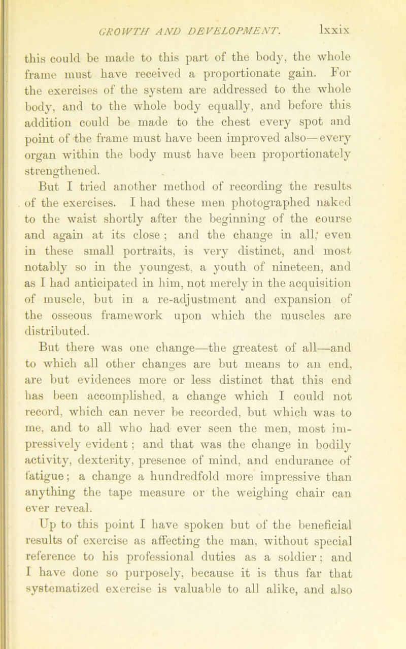 this could be made to this part of the body, the whole frame must have received a proportionate gain. For the exercises of the system are addressed to the whole body, and to the whole body equally, and before this addition could be made to the chest every spot and point of the frame must have been improved also—every organ within the body must have been proportionately strengthened. But I tried another method of recording the results of the exercises. I had these men photographed naked to the waist shortly after the beginning of the course and again at its close ; and the change in all,* even in these small portraits, is very distinct, and most notably so in the youngest, a youth of nineteen, and as I had anticipated in him, not merely in the acquisition of muscle, but in a re-adjustment and expansion of the osseous framework upon which the muscles are distributed. But there was one change—the greatest of all—and to which all other changes are but means to an end, are but evidences more or less distinct that this end has been accomplished, a change which I could not record, which can never be recorded, but which was to me, and to all who had ever seen the men, most im- pressively evident; and that was the change in bodily activity, dexterity, presence of mind, and endurance of fatigue; a change a hundredfold more impressive than anything the tape measure or the weighing chair can ever reveal. Up to this point I have spoken but of the beneficial results of exercise as affecting the man, without special reference to his professional duties as a soldier; and I have done so purposely, because it is thus far that systematized exercise is valuable to all alike, and also