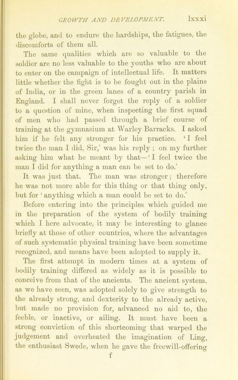 the globe, and to endure the hardships, the fatigues, the discomforts of them all. The same qualities which are so valuable to the soldier are no less valuable to the youths who are about to enter on the campaign of intellectual life. It matters little whether the tight is to be fought out in the plains of India, or in the green lanes of a country parish in England. I shall never forget the reply of a soldier to a question of mine, when inspecting the first squad of men who had passed through a brief course of training at the gymnasium at Warley Barracks. I asked him if he felt any stronger for his practice. ‘ I feel twice the man I did, Sir,’ was his reply ; on my further asking him what he meant by that—‘ I feel twice the man I did for anything a man can be set to do.’ It was just that. The man was stronger; therefore he was not more able for this thing or that thing only, but for 1 anything which a man could be set to do.’ Before entering into the principles which guided me in the preparation of the system of bodily training which I here advocate, it may be interesting to glance briefly at those of other countries, where the advantages of such systematic physical training have been sometime recognized, and means have been adopted to supply it. The first attempt in modern times at a system of bodily training differed as -widely as it is possible to conceive from that of the ancients. The ancient system, as we have seen, was adopted solely to give strength to the already strong, and dexterity to the already active, but made no provision for, advanced no aid to, the feeble, or inactive, or ailing. It must have been a strong conviction of this shortcoming that warped the judgement and overheated the imagination of Ling, the enthusiast Swede, when he gave the free wi 11 - offer i no- f