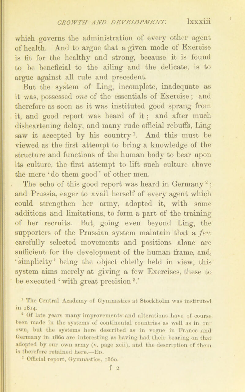 which governs the administration of every other agent of health. And to argue that a given mode of Exercise is fit for the healthy and strong, because it is found to be beneficial to the ailing and the delicate, is to argue against all rule and precedent. But the system of Ling, incomplete, inadequate as it was, possessed one of the essentials of Exercise ; and therefore as soon as it was instituted good sprang from it, and good report was heard of it; and after much disheartening delay, and many rude official rebuffs, Ling- saw it accepted by his country1. And this must be viewed as the first attempt to bring a knowledge of the structure and functions of the human body to bear upon its culture, the first attempt to lift such culture above the mere ‘ do them good ’ of other men. The echo of this good report was heard in Germany2 3; and Prussia, eager to avail herself of every agent which could strengthen her army, adopted it, with some additions and limitations, to form a part of the training of her recruits. But, going even beyond Ling, the supporters of the Prussian system maintain that a few carefully selected movements and positions alone are sufficient for the development of the human frame, and, ‘simplicity’ being the object chiefly held in view, this system aims merely at giving a few Exercises, these to be executed ‘ with great precision V 1 The Central Academy of Gymnastics at Stockholm was instituted in 1814. 3 Of late years many improvements' and alterations have of course been made in the systems of continental countries as well as in out- own, but the systems here described as in vogue in Prance and Germany in i860 are interesting as having had their bearing on that adopted by our own army (v. page xcii), and the description of them is therefore retained here.—Ed. 3 Official report, Gymnastics, i860. f' 2