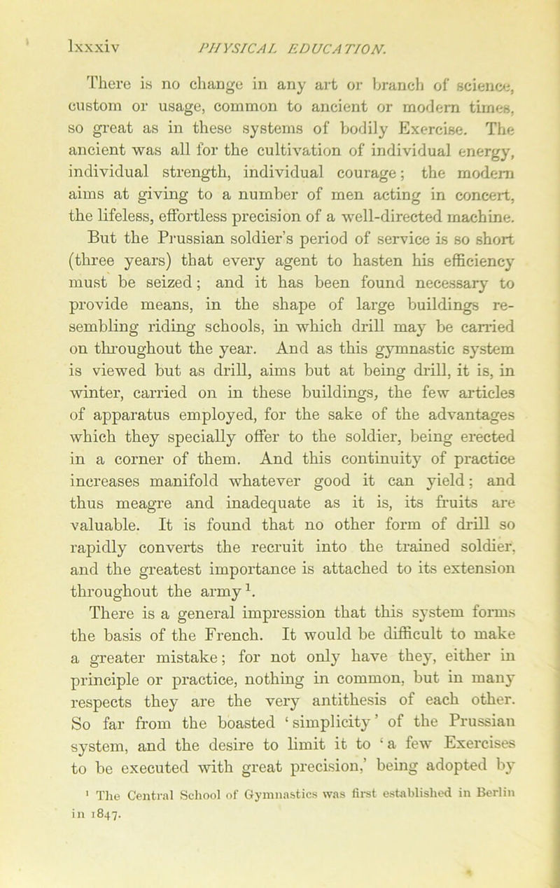 There is no change in any art or branch of science, custom or usage, common to ancient or modem times, so great as in these systems of bodily Exercise. The ancient was all for the cultivation of individual energy, individual strength, individual courage; the modem aims at giving to a number of men acting in conceit, the lifeless, effortless precision of a well-directed machine. But the Prussian soldier’s period of service is so short (three years) that every agent to hasten his efficiency must be seized; and it has been found necessary to provide means, in the shape of large buildings re- sembling riding schools, in which drill may be carried on throughout the year. And as this gymnastic system is viewed but as drill, aims but at being drill, it is, in winter, carried on in these buildings, the few articles of apparatus employed, for the sake of the advantages which they specially offer to the soldier, being erected in a corner of them. And this continuity of practice increases manifold whatever good it can yield; and thus meagre and inadequate as it is, its fruits are valuable. It is found that no other form of drill so rapidly converts the recruit into the trained soldier, and the greatest importance is attached to its extension throughout the army1. There is a general impression that this system forms the basis of the French. It would be difficult to make a greater mistake; for not only have they, either in principle or practice, nothing in common, but in many respects they are the very antithesis of each other. So far from the boasted ‘simplicity’ of the Prussian system, and the desire to limit it to ‘a few Exercises to be executed with great precision,’ being adopted by 1 The Central School of Gymnastics was first established in Berlin in 1847.