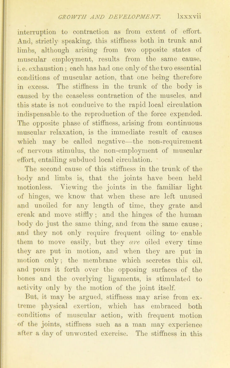 interruption to contraction as from extent of effort. And, strictly speaking, this stiffness both in trunk and limbs, although arising from two opposite states of muscular employment, results from the same cause, i. e. exhaustion; each has had one only of the two essential conditions of muscular action, that one being therefore in excess. The stiffness in the trunk of the body is caused by the ceaseless contraction of the muscles, and this state is not conducive to the rapid local circulation indispensable to the reproduction of the force expended. The opposite phase of stiffness, arising from continuous muscular relaxation, is the immediate result of causes which may be called negative—the non-requirement of nervous stimulus, the non-employment of muscular effort, entailing subdued local circulation. The second cause of this stiffness in the trunk of the body and limbs is, that the joints have been held motionless. Viewing the joints in the familiar light of hinges, we know that when these are left unused and unoiled for any length of time, they grate and creak and move stiffly ; and the hinges of the human body do just the same thing, and from the same cause; and they not only require frequent oiling to- enable them to move easily, but they are oiled every time they are put in motion, and when they are put in motion only; the membrane which secretes this oil, and pours it forth over the opposing surfaces of the bones and the overlying ligaments, is stimulated to activity only by the motion of the joint itself. But, it may be argued, stiffness may arise from ex- treme physical exertion, which has embraced both conditions of muscular action, with frequent motion of the joints, stiffness such as a man may experience after a day of unwonted exercise. The stiffness in this