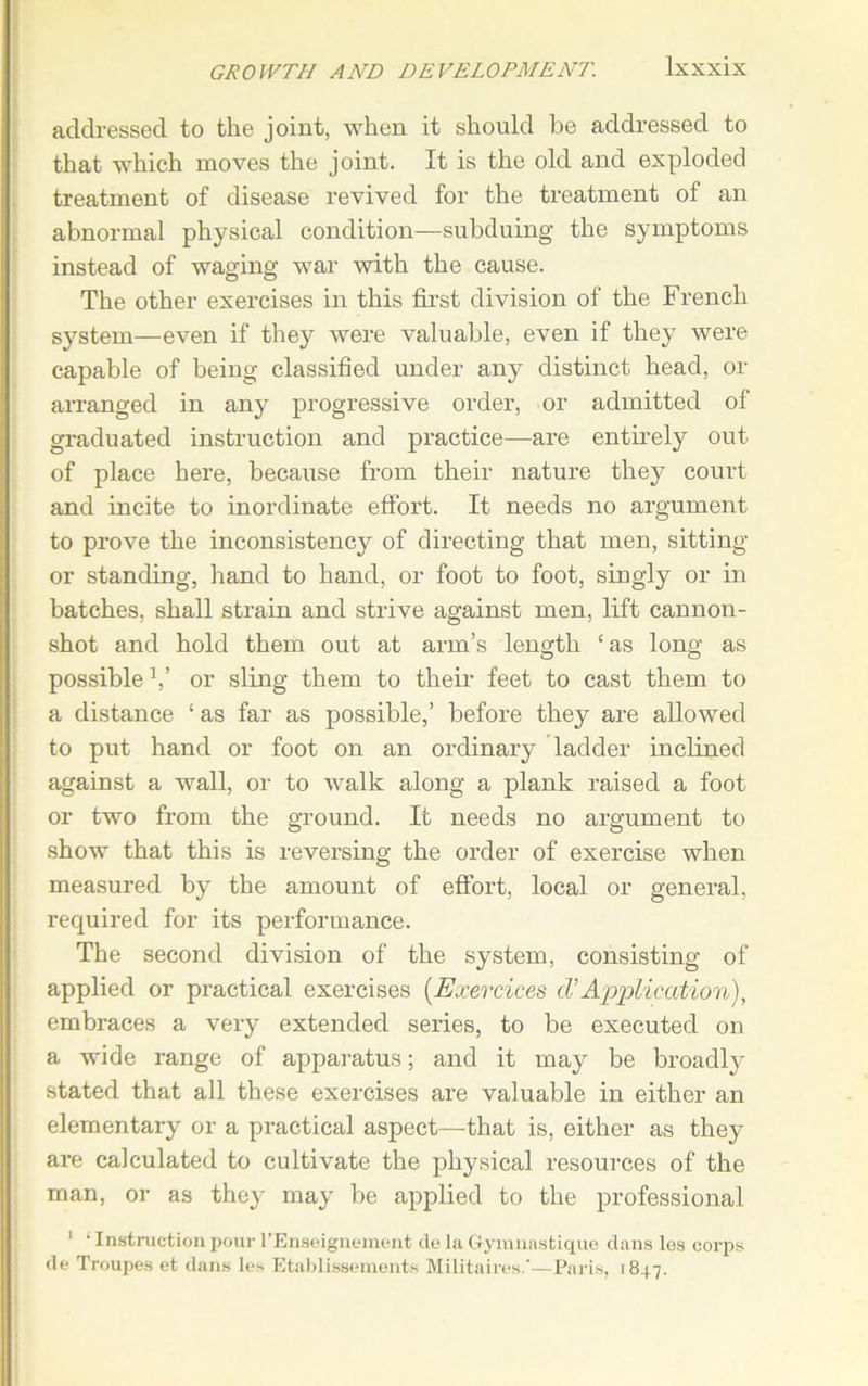 addressed to the joint, when it should be addressed to that which moves the joint. It is the old and exploded treatment of disease revived for the treatment of an abnormal physical condition—subduing the symptoms instead of waging war with the cause. The other exercises in this first division of the French system—even if they were valuable, even if they were capable of being classified under any distinct head, or arranged in any progressive order, or admitted of graduated instruction and practice—are entirely out of place here, because from their nature they court and incite to inordinate effort. It needs no argument to prove the inconsistency of directing that men, sitting or standing, hand to hand, or foot to foot, singly or in batches, shall strain and strive against men, lift cannon- shot and hold them out at arm’s length ‘as long as possible V or sling them to their feet to cast them to a distance ‘ as far as possible,’ before they are allowed to put hand or foot on an ordinary ladder inclined against a wall, or to walk along a plank raised a foot or two from the ground. It needs no argument to show that this is reversing the order of exercise when measured by the amount of effort, local or general, required for its performance. The second division of the system, consisting of applied or practical exercises (Exercices cVApplication), embraces a very extended series, to be executed on a wide range of apparatus; and it may be broadly stated that all these exercises are valuable in either an elementary or a practical aspect—that is, either as they are calculated to cultivate the physical resources of the man, or as they may be applied to the professional 1 * Instruction pour l’Enseignement de la Gymnastique dans les corps de Troupes et dans les Etablissements Militaires.—Paris, 1847.