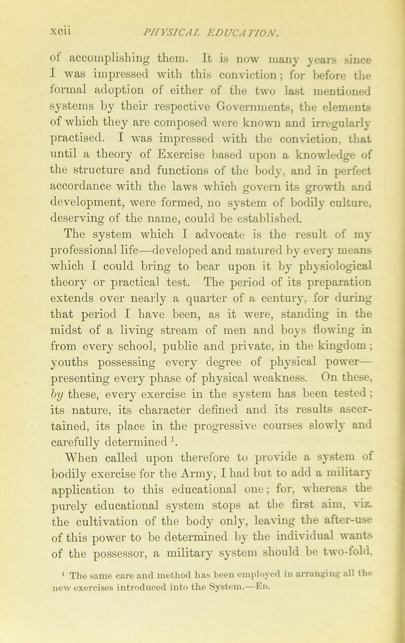 of accomplishing them. It is now many years since I was impressed with this conviction; for before the formal adoption of either of the two last mentioned systems by their respective Governments, the elements of which they are composed were known and irregularly practised. I was impressed with the conviction, that until a theory of Exercise based upon a knowledge of the structure and functions of the body, and in perfect accordance with the laws which govern its growth and development, were formed, no system of bodily culture, deserving of the name, could be established. The system which I advocate is the result of my professional life—developed and matured by every means which I could bring to bear upon it by physiological theory or practical test. The period of its preparation extends over nearly a quarter of a century, for during that period I have been, as it were, standing in the midst of a living stream of men and boys flowing in from every school, public and private, in the kingdom; youths possessing every degree of physical power— presenting every phase of physical weakness. On these, by these, every exercise in the system has been tested; its nature, its character defined and its results ascer- tained, its place in the progressive courses slowly and carefully determined1. When called upon therefore to provide a system of bodily exercise for the Army, I had but to add a military application to this educational one; for, whereas the purely educational system stops at the first aim, viz. the cultivation of the body only, leaving the after-use of this power to be determined by the individual wants of the possessor, a military system should be two-fold. 1 The same care and method lias been employed in arranging all the new exercises introduced into the System.—En.