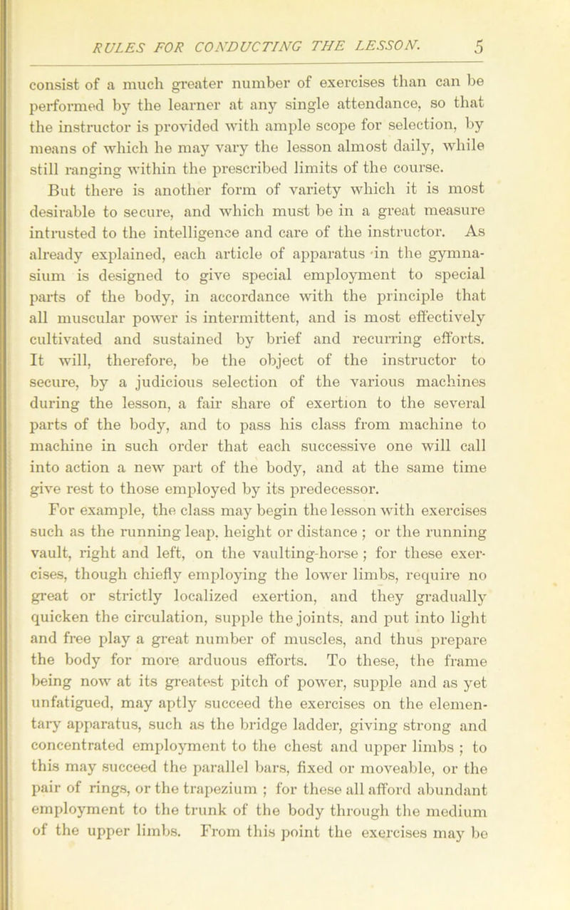 consist of a much greater number of exercises than can be performed by the learner at any single attendance, so that the instructor is provided with ample scope for selection, by means of which he may vary the lesson almost daily, while still ranging within the prescribed limits of the course. But there is another form of variety which it is most desirable to secure, and which must be in a great measure intrusted to the intelligence and care of the instructor. As already explained, each article of apparatus in the gymna- sium is designed to give special employment to special parts of the body, in accordance with the principle that all muscular power is intermittent, and is most effectively cultivated and sustained by brief and recurring efforts. It will, therefore, be the object of the instructor to secure, by a judicious selection of the various machines during the lesson, a fail' share of exertion to the several parts of the body, and to pass his class from machine to machine in. such order that each successive one will call into action a new part of the body, and at the same time give rest to those employed by its predecessor. For example, the class may begin the lesson with exercises such as the running leap, height or distance ; or the running vault, right and left, on the vaulting-horse; for these exer- cises, though chiefly employing the lower limbs, require no great or strictly localized exertion, and they gradually quicken the circulation, supple the joints, and put into light and free play a great number of muscles, and thus prepare the body for more arduous efforts. To these, the frame being now at its greatest pitch of power, supple and as yet unfatigued, may aptly succeed the exercises on the elemen- tary apparatus, such as the bridge ladder, giving strong and concentrated employment to the chest and upper limbs ; to this may succeed the parallel bars, fixed or moveable, or the pair of rings, or the trapezium ; for these all afford abundant employment to the trunk of the body through the medium of the upper limbs. From this point the exercises may be