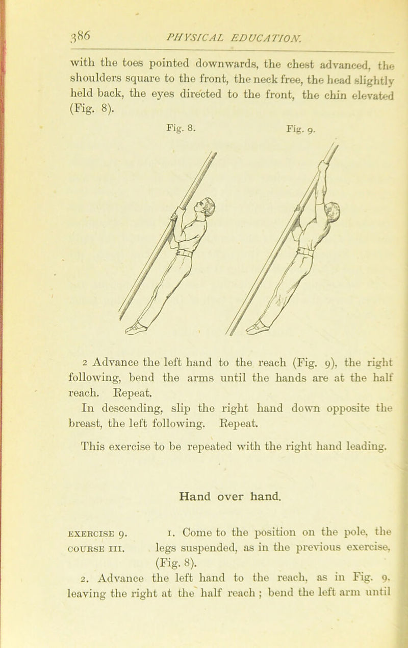 with the toes pointed downwards, the chest advanced, the shoulders square to the front, the neck free, the head slightly held back, the eyes directed to the front, the chin elevated (Fig. 8). Fig. 8. Fig. 9. 2 Advance the left hand to the reach (Fig. 9), the right following, bend the arms until the hands are at the half reach. Eepeat. In descending, slip the right hand down opposite the breast, the left following. Eepeat, This exercise to be repeated with the right hand leading. Hand over hand. exercise 9. 1. Come to the position on the pole, the course hi. legs suspended, as in the previous exercise, (Fig. 8). 2. Advance the left hand to the reach, as in Fig. 9. leaving the right at the half reach ; bend the left arm until