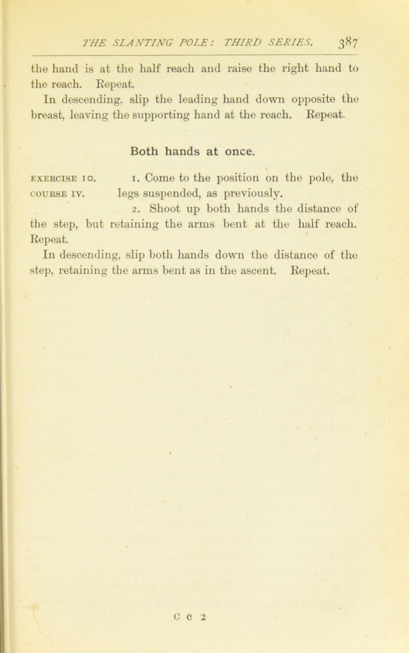 the hand is at the half reach and raise the right hand to the reach. Eepeat. In descending, slip the leading hand down opposite the breast, leaving the supporting hand at the reach. Eepeat. Both hands at once. exercise 10. i. Come to the position on the pole, the course iv. legs suspended, as previously. 2. Shoot up both hands the distance of the step, but retaining the arms bent at the half reach. Eepeat. In descending, slip both hands down the distance of the step, retaining the arms bent as in the ascent. Eepeat. C c 2