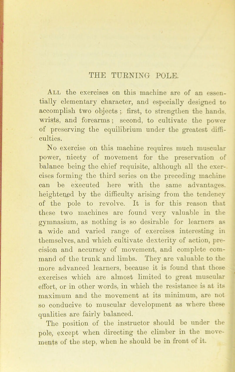 THE TURNING POLE. All the exercises on this machine are of an essen- tially elementary character, and especially designed to accomplish two objects ; first, to strengthen the hands, wrists, and forearms; second, to cultivate the power of preserving the equilibrium under the greatest diffi- culties. No exercise on this machine requires much muscular power, nicety of movement for the preservation of balance being the chief requisite, although all the exer- cises forming the third series on the preceding machine can be executed here with the same advantages, heightened by the difficulty arising from the tendency of the pole to revolve. It is for this reason that these two machines are found very valuable in the gymnasium, as nothing is so desirable for learners as a wide and varied range of exercises interesting in themselves, and which cultivate dexterity of action, pre- cision and accuracy of movement, and complete com- mand of the trunk and limbs. They are valuable to the more advanced learners, because it is found that those exercises which are almost limited to great muscular effort, or in other words, in which the resistance is at its maximum and the movement at its minimum, are not so conducive to muscular development as where these qualities are fairly balanced. The position of the instructor should be under the pole, except when directing the climber in the move- ments of the step, when he should be in front of it.