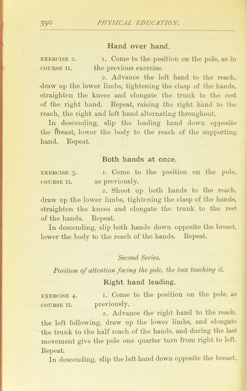 Hand over hand. exercise 2. 1. Come to the position on the pole, as in , course ii. the previous exercise. 2. Advance the left hand to the reach, draw up the lower limbs, tightening the clasp of the hands, straighten the knees and elongate the trunk to the rest of the right hand. Repeat, raising the right hand to the reach, the right and left hand alternating throughout. In descending, slip the leading hand down opposite the frreast, lower the body to the reach of the supporting hand. Repeat. Both hands at once. exercise 3. 1. Come to the position on the pole. course 11. as previously. 2. Shoot up both hands to the reach, draw up the lower limbs, tightening the clasp of the hands, straighten the knees and elongate the trunk to the rest of the hands. Repeat. In descending, slip both hands down opposite the breast, lower the body to the reach of the hands. Repeat. Second Series. Position of attention facing the pole, the toes touching it. Right hand leading. exercise 4. 1. Come to the position on the pole, as course 11. previously. 2. Advance the right hand to the reach, the left following, draw up the lower limbs, and elongate the trunk to the half reach of the hands, and during the last movement give the pole one quarter turn from right to left. Repeat. In descending, slip the left hand down opposite the breast.