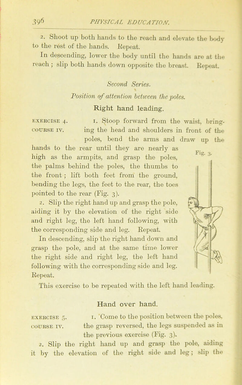 2. Shoot up both hands to the reach and elevate the body to the rest of the hands. Repeat. In descending, lower the body until the hands are at the reach ; slip both hands down opposite the breast. Repeat. Second Series. \ Position of attention between the poles. Right hand leading. exercise 4. i. Stoop forward from the waist, bring- course iv. ing the head and shoulders in front of the poles, bend the arms and draw up the hands to the rear until they are nearly as high as the armpits, and grasp the poles, the palms behind the poles, the thumbs to the front ; lift both feet from the ground, bending the legs, the feet to the rear, the toes pointed to the rear (Fig. 3). 2. Slip the right hand up and grasp the pole, aiding it by the elevation of the right side and right leg, the left hand following, with the corresponding side and leg. Repeat. In descending, slip the right hand down and grasp the pole, and at the same time lower the right side and right leg, the left hand following with the corresponding side and leg. Repeat. Hand over hand. course iv. the grasp reversed, the legs suspended as in the previous exercise (Fig. 3). 2. Slip the right hand up and grasp the pole, aiding it by the elevation of the right side and leg; slip the