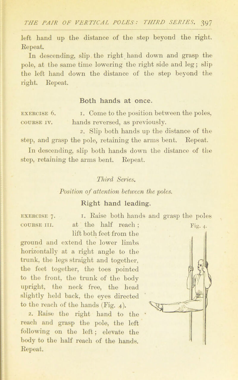 left hand up the distance of the step beyond the right. Repeat. In descending, slip the right hand down and grasp the pole, at the same time lowering the right side and leg; slip the left hand down the distance of the step beyond the light. Repeat. Both hands at once. exercise 6. i. Come to the position between the poles, course iv. hands reversed, as previously. 2. Slip both hands up the distance of the step, and grasp the pole, retaining the arms bent. Repeat. In descending, slip both hands down the distance of the step, retaining the arms bent. Repeat. exercise 7 course in. Third Series. Position of attention between the poles. Right hand leading. 1. Raise both hands and grasp the poles at the half reach ; lift both feet from the ground and extend the lower limbs horizontally at a right angle to the trunk, the legs straight and together, the feet together, the toes pointed to the front, the trunk of the body upright, the neck free, the head slightly held back, the eyes directed to the reach of the hands (Fig. 4). 2. Raise the right hand to the reach and grasp the pole, the left following on the left; elevate the body to the half reach of the hands. Repeat. 1 *g- 4-