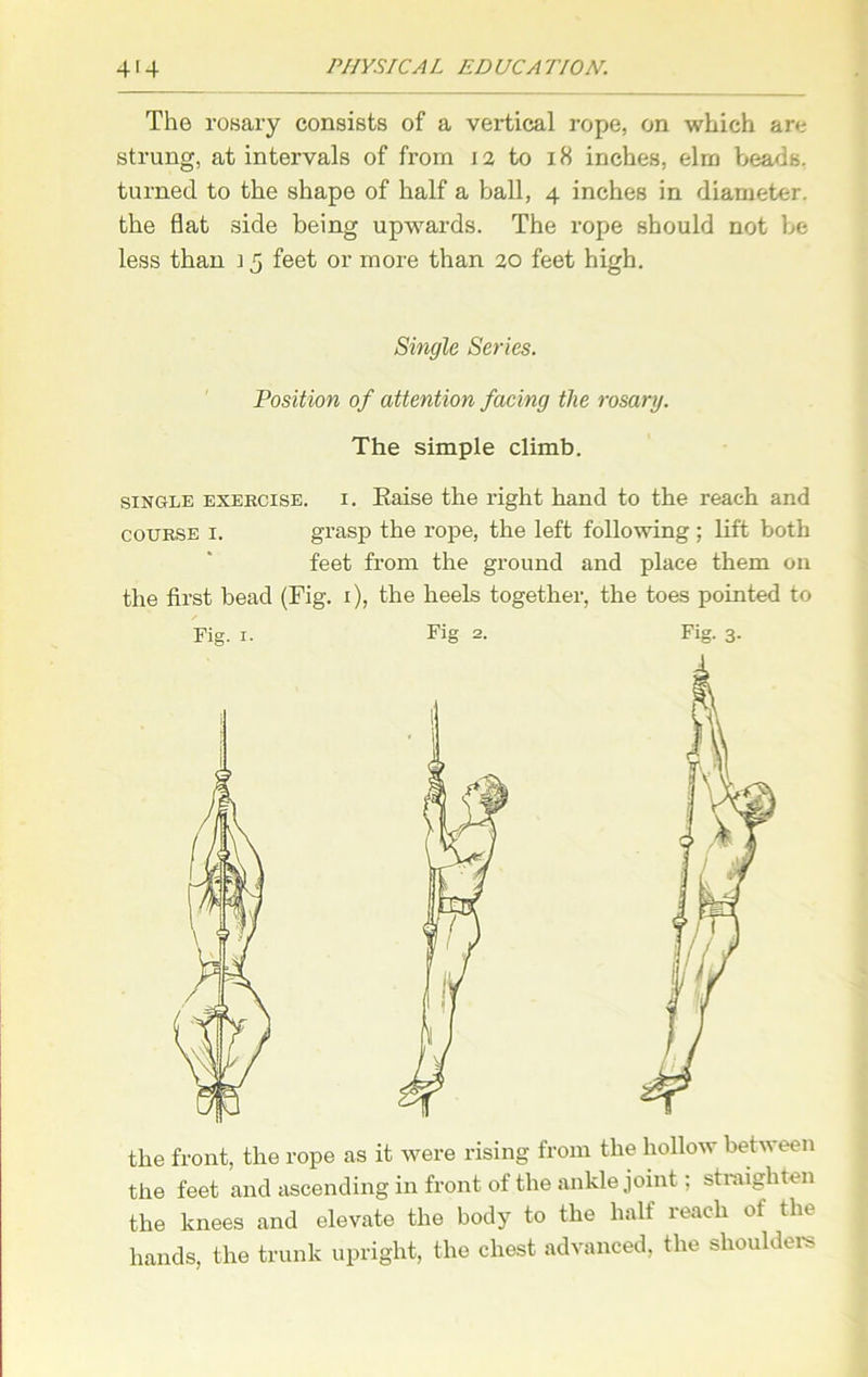 The rosary consists of a vertical rope, on which are strung, at intervals of from 12 to 18 inches, elrn beads, turned to the shape of half a ball, 4 inches in diameter, the flat side being upwards. The rope should not be less than i 5 feet or more than 20 feet high. Single Series. Position of attention facing the rosary. The simple climb. single exercise, i. Eaise the right hand to the reach and course 1. grasp the rope, the left following ; lift both feet from the ground and place them on the first bead (Fig. 1), the heels together, the toes pointed to Fig. 1. Fig 2. Fig. 3. the front, the rope as it were rising from the hollow between the feet and ascending in front of the ankle joint; straighten the knees and elevate the body to the half reach of the hands, the trunk upright, the chest advanced, the shoulders