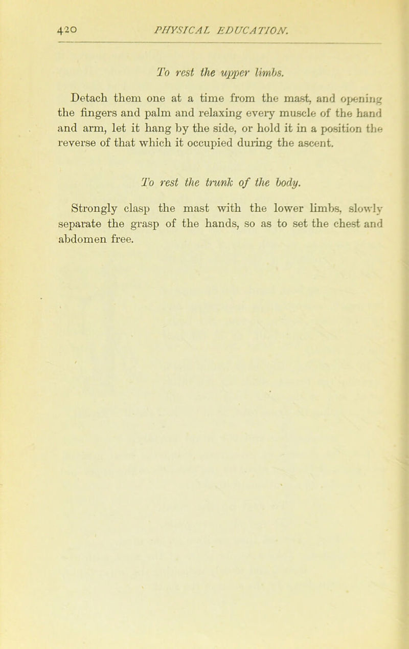 To rest the upper limbs. Detach them one at a time from the mast, and opening the fingers and palm and relaxing every muscle of the hand and arm, let it hang by the side, or hold it in a position the reverse of that which it occupied during the ascent. To rest the trunk of the body. Strongly clasp the mast with the lower limbs, slowly separate the grasp of the hands, so as to set the chest and abdomen free.