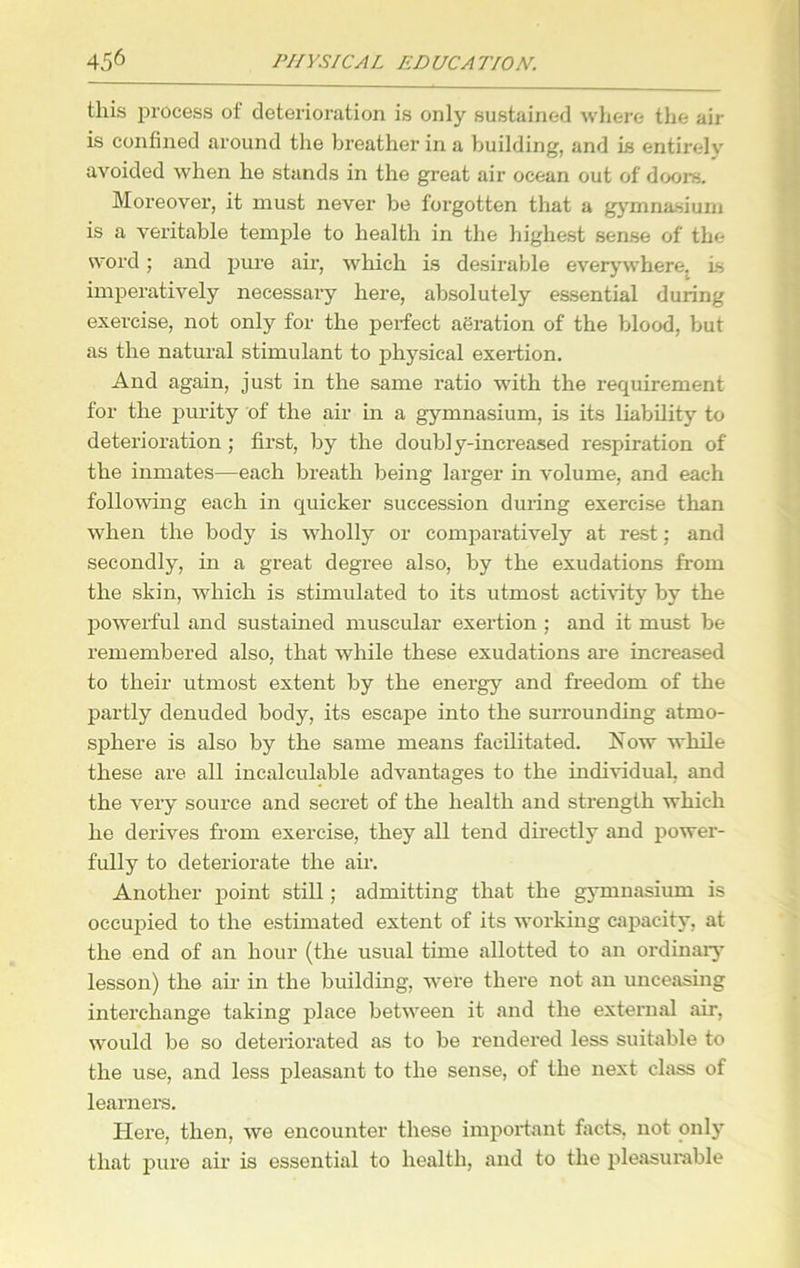 this process of deterioration is only sustained where the air is confined around the breather in a building, and is entirely avoided when he stands in the great air ocean out of doors. Moreover, it must never be forgotten that a gymnasium is a veritable temple to health in the highest sense of the word; and pure air, which is desirable everywhere, Is imperatively necessary here, absolutely essential during exercise, not only for the perfect aeration of the blood, but as the natural stimulant to physical exertion. And again, just in the same ratio with the requirement for the purity of the air in a gymnasium, is its liability to deterioration ; first, by the doubly-increased respiration of the inmates—each breath being larger in volume, and each following each in quicker succession during exercise than when the body is wholly or comparatively at rest; and secondly, in a great degree also, by the exudations from the skin, which is stimulated to its utmost activity by the powerful and sustained muscular exertion ; and it must be remembered also, that while these exudations are increased to their utmost extent by the energy and freedom of the partly denuded body, its escape into the surrounding atmo- sphere is also by the same means facilitated. Now while these are all incalculable advantages to the individual, and the very source and secret of the health and strength which he derives from exercise, they all tend directly and power- fully to deteriorate the air. Another point still; admitting that the gymnasium is occupied to the estimated extent of its working capacity, at the end of an hour (the usual time allotted to an ordinary lesson) the air in the building, were there not an unceasing interchange taking place between it and the external air, would be so deteriorated as to be rendered less suitable to the use, and less pleasant to the sense, of the next class of learners. Here, then, we encounter these important facts, not only that pure air is essential to health, and to the pleasurable