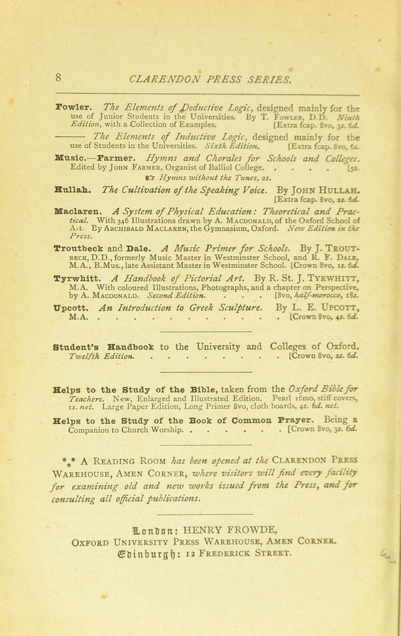 Fowler. The Elements of ficdnctive Logic, designed mainly for the use of Junior Students in the Universities. By T. Fowler, D.D. Ninth Edition, with a Collection of Examples. [Extra fcap. 8vo, 31. td. The Elements of Inductive Logic, designed mainly for the use of Students in the Universities. Sixth Edition. [Extra fcap. 3vo, 61. Music.—Farmer. Hymns and Chorales for Schools and Colleges. Edited by John Farmer, Organist of Balliol College [51. ICr Hymns -without the Tunes, 2s. Hullali. The Cultivation of the Speaking Voice. By John Hullah. [Extra fcap. 8vo, 21. td. Maclaren. A System of Physical Education: Theoretical and Prac- tical. With 346 Illustrations drawn by A. Macdonald, of the Oxford School of Art. By Archibald Maclaren, the Gymnasium, Oxford. New Edition in the Press. Troutbeck and Dale. A Music Primer for Schools. By J. Trout- beck, D.D., formerly Music Master in Westminster School, and R. F. Dale, M.A., B.Mus., late Assistant Master in Westminster School. [Crown 8vo, is. td. Tyrwltitt. A Handbook of Pictorial Art. By R. St. J. Tyrwhitt, M.A. With coloured Illustrations, Photographs, and a chapter on Perspective, by A. Macdonald. Second Edition. . . . [8vo, half-morocco, 184. Upcott. An Lntroduction to Greek Sculpture. By L. E. Upcott, M.A [Crown 8vo, 44. td. Student’s Handbook to the University and Colleges of Oxford. Twelfth Edition [Crown 8vo, os. td. Helps to tlie Study of the Bible, taken from the Oxford Bible for Teachers. New, Enlarged and Illustrated Edition. Pearl i6mo, stiff covers, is. net. Large Paper Edition, Long Primer 8vo, cloth boards, 44. td. net. Helps to the Study of the Book of Common Prayer. Being a Companion to Church Worship [Crown 8vo, 34. 6d. *** A Reading Room has been opened at the Clarendon Press Warehouse, Amen Corner, where visitors will fittd every facility for examining old and new works issued from the Press, and for consulting all official publications. Unntjon: HENRY FROWDE, Oxford University Press Warehouse, Amen Corner. ffiSinburgf): ia Frederick Street.