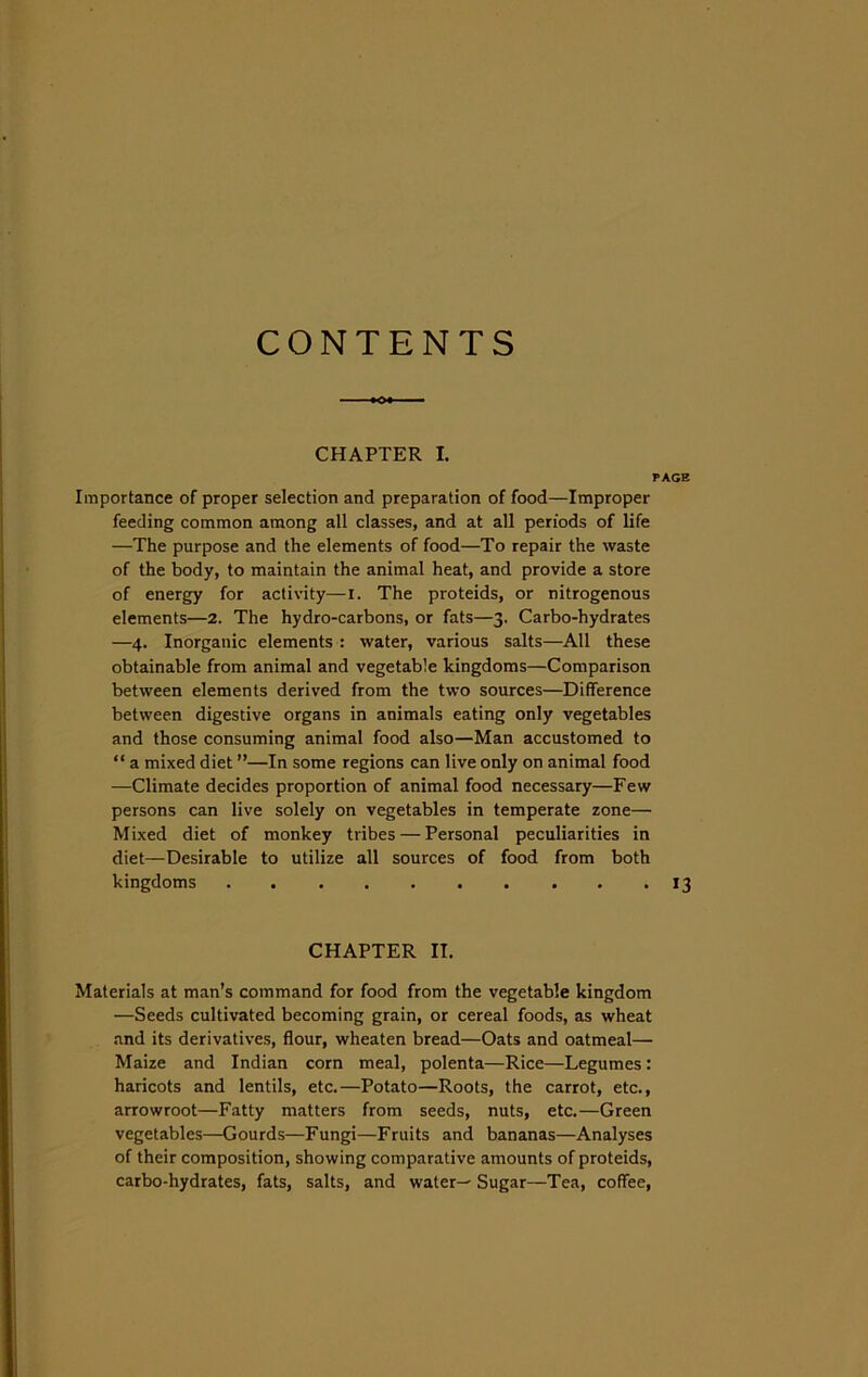 CONTENTS CHAPTER I. PAGE Importance of proper selection and preparation of food—Improper feeding common among all classes, and at all periods of life —The purpose and the elements of food—To repair the waste of the body, to maintain the animal heat, and provide a store of energy for activity—i. The proteids, or nitrogenous elements—2. The hydro-carbons, or fats—3. Carbo-hydrates —4. Inorganic elements : water, various salts—All these obtainable from animal and vegetable kingdoms—Comparison between elements derived from the two sources—Difference between digestive organs in animals eating only vegetables and those consuming animal food also—Man accustomed to “ a mixed diet ”—In some regions can live only on animal food —Climate decides proportion of animal food necessary—Few persons can live solely on vegetables in temperate zone— Mixed diet of monkey tribes — Personal peculiarities in diet—Desirable to utilize all sources of food from both kingdoms 13 CHAPTER IT. Materials at man’s command for food from the vegetable kingdom —Seeds cultivated becoming grain, or cereal foods, as wheat and its derivatives, flour, wheaten bread—Oats and oatmeal— Maize and Indian corn meal, polenta—Rice—Legumes: haricots and lentils, etc.—Potato—Roots, the carrot, etc., arrowroot—Fatty matters from seeds, nuts, etc.—Green vegetables—Gourds—Fungi—Fruits and bananas—Analyses of their composition, showing comparative amounts of proteids, carbo-hydrates, fats, salts, and waters Sugar—Tea, coffee,