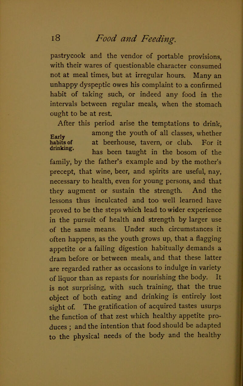 pastrycook and the vendor of portable provisions, with their wares of questionable character consumed not at meal times, but at irregular hours. Many an unhappy dyspeptic owes his complaint to a confirmed habit of taking such, or indeed any food in the intervals between regular meals, when the stomach ought to be at rest. After this period arise the temptations to drink, family, by the father’s example and by the mother’s precept, that wine, beer, and spirits are useful, nay, necessary to health, even for young persons, and that they augment or sustain the strength. And the lessons thus inculcated and too well learned have proved to be the steps which lead to wider experience in the pursuit of health and strength by larger use of the same means. Under such circumstances it often happens, as the youth grows up, that a flagging appetite or a failing digestion habitually demands a dram before or between meals, and that these latter are regarded rather as occasions to indulge in variety of liquor than as repasts for nourishing the body. It is not surprising, with such training, that the true object of both eating and drinking is entirely lost sight of. The gratification of acquired tastes usurps the function of that zest which healthy appetite pro- duces ; and the intention that food should be adapted to the physical needs of the body and the healthy Early habits of drinking. among the youth of all classes, whether at beerhouse, tavern, or club. For it has been taught in the bosom of the