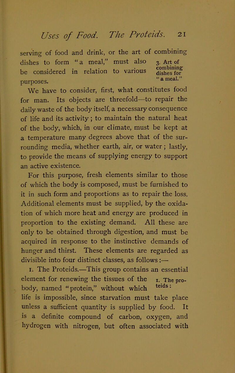 Uses of Food. The Proteids. combining dishes for “ a meal.” serving of food and drink, or the art of combining dishes to form “ a meal,” must also 3. Art of be considered in relation to various purposes. We have to consider, first, what constitutes food for man. Its objects are threefold—to repair the daily waste of the body itself, a necessary consequence of life and its activity ; to maintain the natural heat of the body, which, in our climate, must be kept at a temperature many degrees above that of the sur- rounding media, whether earth, air, or water ; lastly, to provide the means of supplying energy to support an active existence. For this purpose, fresh elements similar to those of which the body is composed, must be furnished to it in such form and proportions as to repair the loss. Additional elements must be supplied, by the oxida- tion of which more heat and energy are produced in proportion to the existing demand. All these are only to be obtained through digestion, and must be acquired in response to the instinctive demands of hunger and thirst. These elements are regarded as divisible into four distinct classes, as follows:— 1. The Proteids.—This group contains an essential element for renewing the tissues of the 1. The pro- body, named “protein,” without which teids: life is impossible, since starvation must take place unless a sufficient quantity is supplied by food. It is a definite compound of carbon, oxygen, and hydrogen with nitrogen, but often associated with