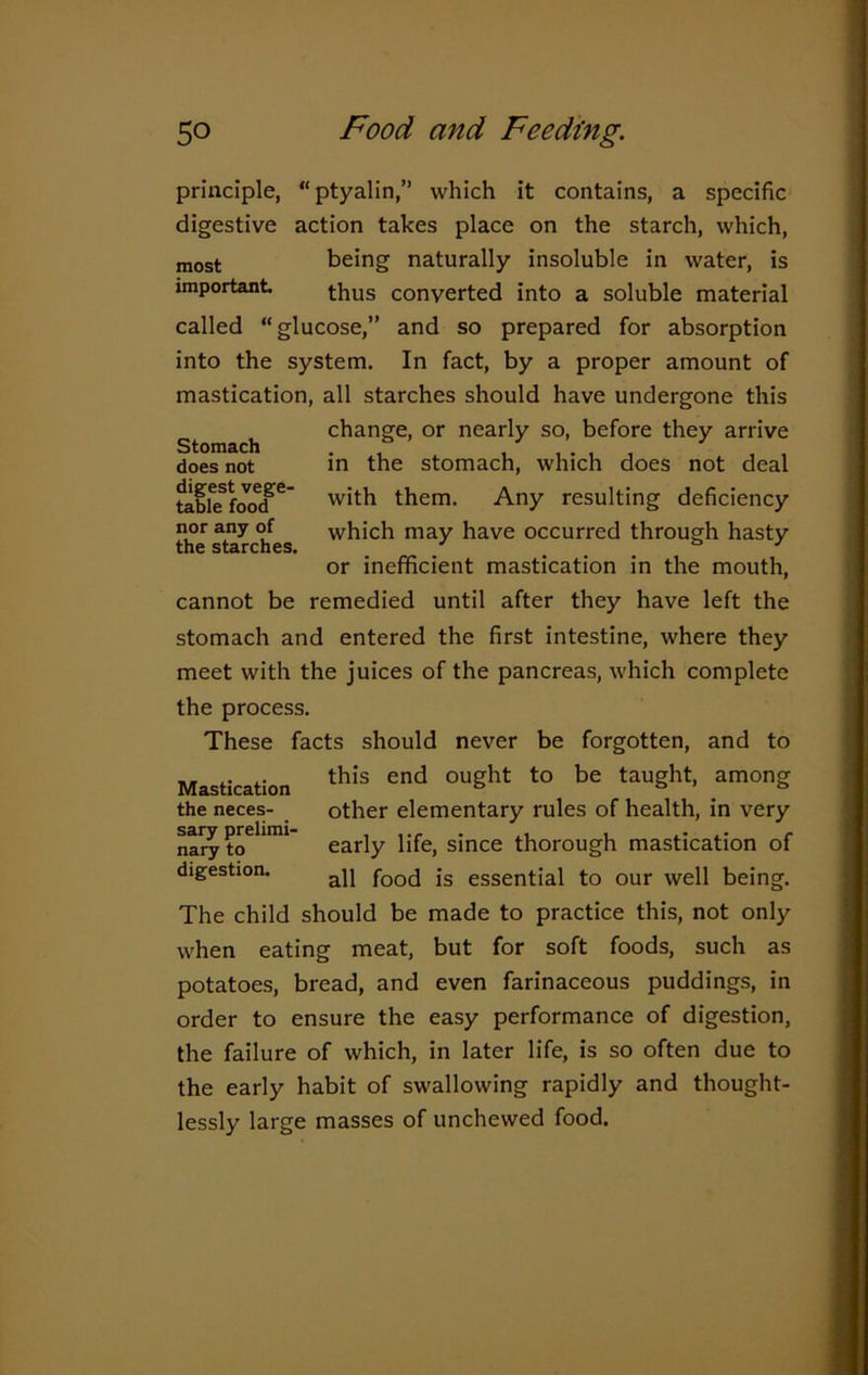 Stomach does not digest vege- table food nor any of the starches. principle, “ptyalin,” which it contains, a specific digestive action takes place on the starch, which, most being naturally insoluble in water, is important. thus converted into a soluble material called “glucose,” and so prepared for absorption into the system. In fact, by a proper amount of mastication, all starches should have undergone this change, or nearly so, before they arrive in the stomach, which does not deal with them. Any resulting deficiency which may have occurred through hasty or inefficient mastication in the mouth, cannot be remedied until after they have left the stomach and entered the first intestine, where they meet with the juices of the pancreas, which complete the process. These facts should never be forgotten, and to this end ought to be taught, among other elementary rules of health, in very early life, since thorough mastication of all food is essential to our well being. The child should be made to practice this, not only when eating meat, but for soft foods, such as potatoes, bread, and even farinaceous puddings, in order to ensure the easy performance of digestion, the failure of which, in later life, is so often due to the early habit of swallowing rapidly and thought- lessly large masses of unchewed food. Mastication the neces- sary prelimi- nary to digestion.