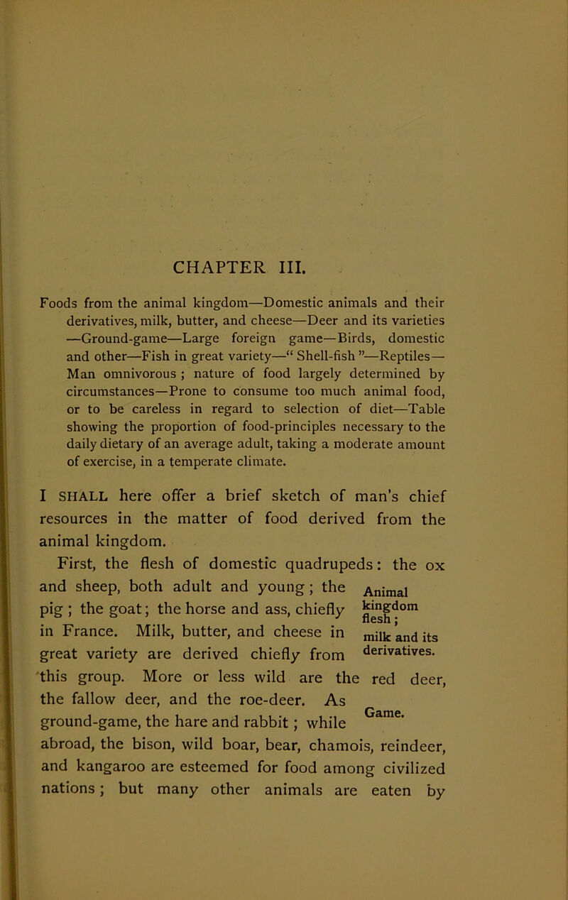 CHAPTER III. Foods from the animal kingdom—Domestic animals and their derivatives, milk, butter, and cheese—Deer and its varieties —Ground-game—Large foreign game—Birds, domestic and other—Fish in great variety—“ Shell-fish ”•—Reptiles— Man omnivorous ; nature of food largely determined by circumstances—Prone to consume too much animal food, or to be careless in regard to selection of diet—Table showing the proportion of food-principles necessary to the daily dietary of an average adult, taking a moderate amount of exercise, in a temperate climate. I SHALL here offer a brief sketch of man’s chief resources in the matter of food derived from the animal kingdom. First, the flesh of domestic quadrupeds: the ox and sheep, both adult and young; the Animal pig ; the goat; the horse and ass, chiefly ^g1^0111 in France. Milk, butter, and cheese in milk and its great variety are derived chiefly from derivatives. this group. More or less wild are the red deer, the fallow deer, and the roe-deer. As ground-game, the hare and rabbit; while Game’ abroad, the bison, wild boar, bear, chamois, reindeer, and kangaroo are esteemed for food among civilized nations; but many other animals are eaten by