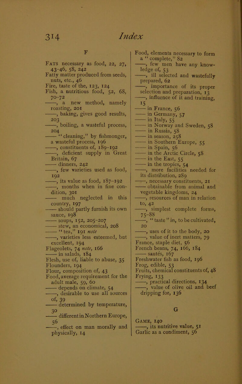 F Fats necessary as food, 22, 27, 43-46, 58, 242 Fatty matter produced from seeds, nuts, etc., 46 Fire, taste of the, 123, 124 Fish, a nutritious food, 52, 68, 70-72 , a new method, namely roasting, 201 , baking, gives good results, 203 , boiling, a wasteful process, 204 “cleaning,” by fishmonger, a wasteful process, 196 , constituents of, 189-192 , deficient supply in Great Britain, 67 dinners, 242 , few varieties used as food, 192 , its value as food, 187-192 , months when in fine con* dition, 301 much neglected in this country, 197 should partly furnish its own sauce, 198 soups, 152, 205-207 -—— stew, an economical, 208 “ tea,” 191 note , varieties less esteemed, but excellent, 194 Flageolets, 74 note, 166 in salads, 184 Flesh, use of, liable to abuse, 35 Flounders, 194 Flour, composition of, 43 Food, average requirement for the adult male, 59, 60 depends on climate, 54 , desirable to use all sources of, 39 determined by temperature, 30 differentinNorthern Europe, 56 , effect on man morally and physically, 14 Food, elements necessary to form a “ complete,” 82 , few men have any know- ledge of, 53 , ill selected and wastefully prepared, 62 , importance of its proper selection and preparation, 13 , influence of it and training, IS in France, 56 in Germany, 57 in Italy, 55 in Norway and Sweden, 58 in Russia, 58 in season, 258 in Southern Europe, 55 in Spain, 56 in the Arctic Circle, 58 in the East, 55 in the tropics, 54 , more facilities needed for its distribution, 289 , necessary constituents, 21 obtainable from animal and vegetable kingdoms, 24 , resources of man in relation to, 42 , simplest complete forms, 75-88 , “ taste ” in, to be cultivated, 20 , uses of it to the body, 20 , value of inert matters, 79 France, staple diet, 56 French beans, 74, 166, 184 sautes, 167 Freshwater fish as food, 196 Frog, edible, 53 Fruits, chemical constituents of, 48 Frying, 133 , practical directions, 134 , value of olive oil and beef dripping for, 136 G Game, 140 ■, its nutritive value, 51 Garlic as a condiment, 56