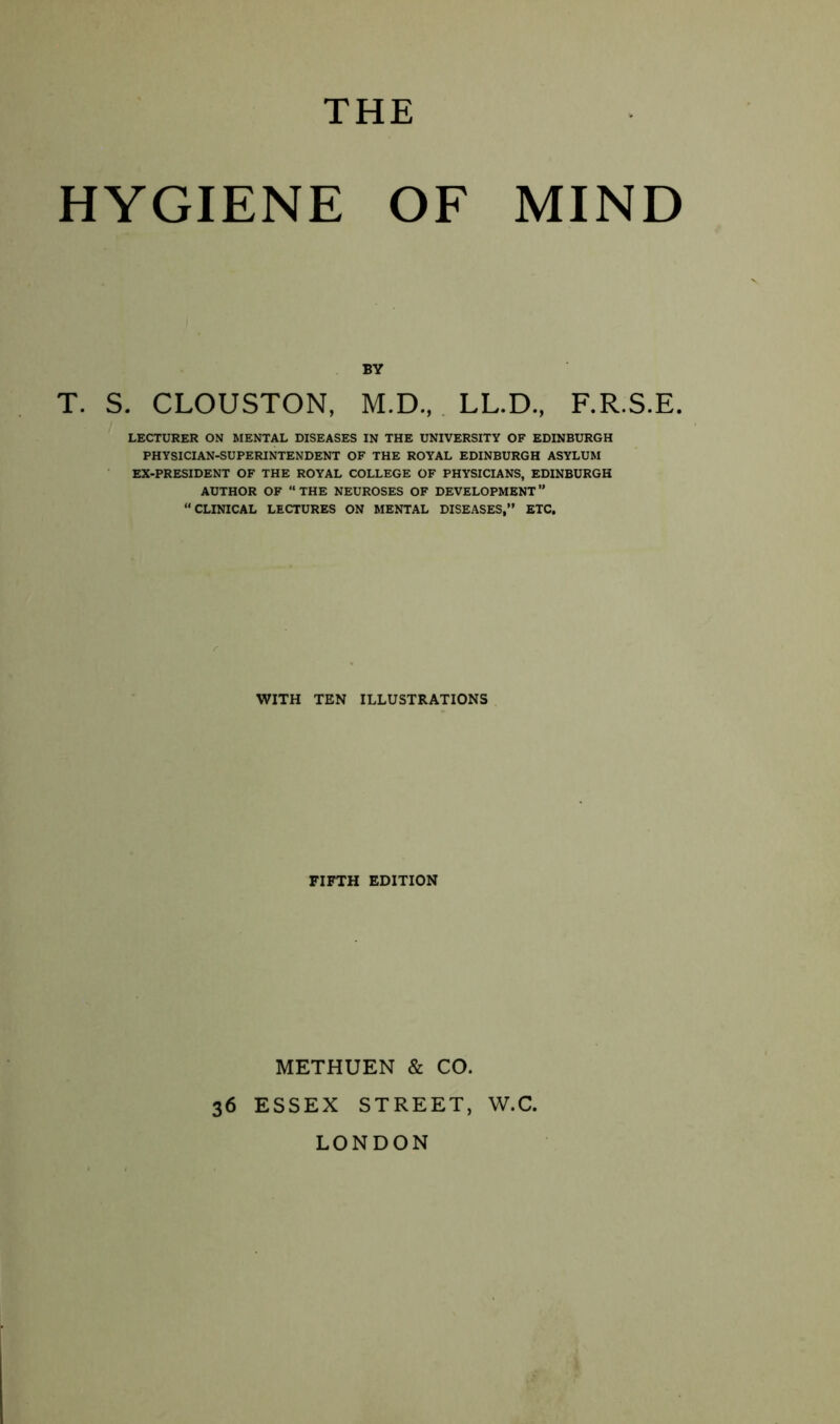 THE HYGIENE OF MIND BY T. S. CLOUSTON, M.D.,. LL.D., F.R.S.E. LECTURER ON MENTAL DISEASES IN THE UNIVERSITY OF EDINBURGH PHYSICIAN-SUPERINTENDENT OF THE ROYAL EDINBURGH ASYLUM EX-PRESIDENT OF THE ROYAL COLLEGE OF PHYSICIANS, EDINBURGH AUTHOR OF THE NEUROSES OF DEVELOPMENT” “CLINICAL LECTURES ON MENTAL DISEASES,” ETC, WITH TEN ILLUSTRATIONS FIFTH EDITION METHUEN & CO. 36 ESSEX STREET, W.C. LONDON