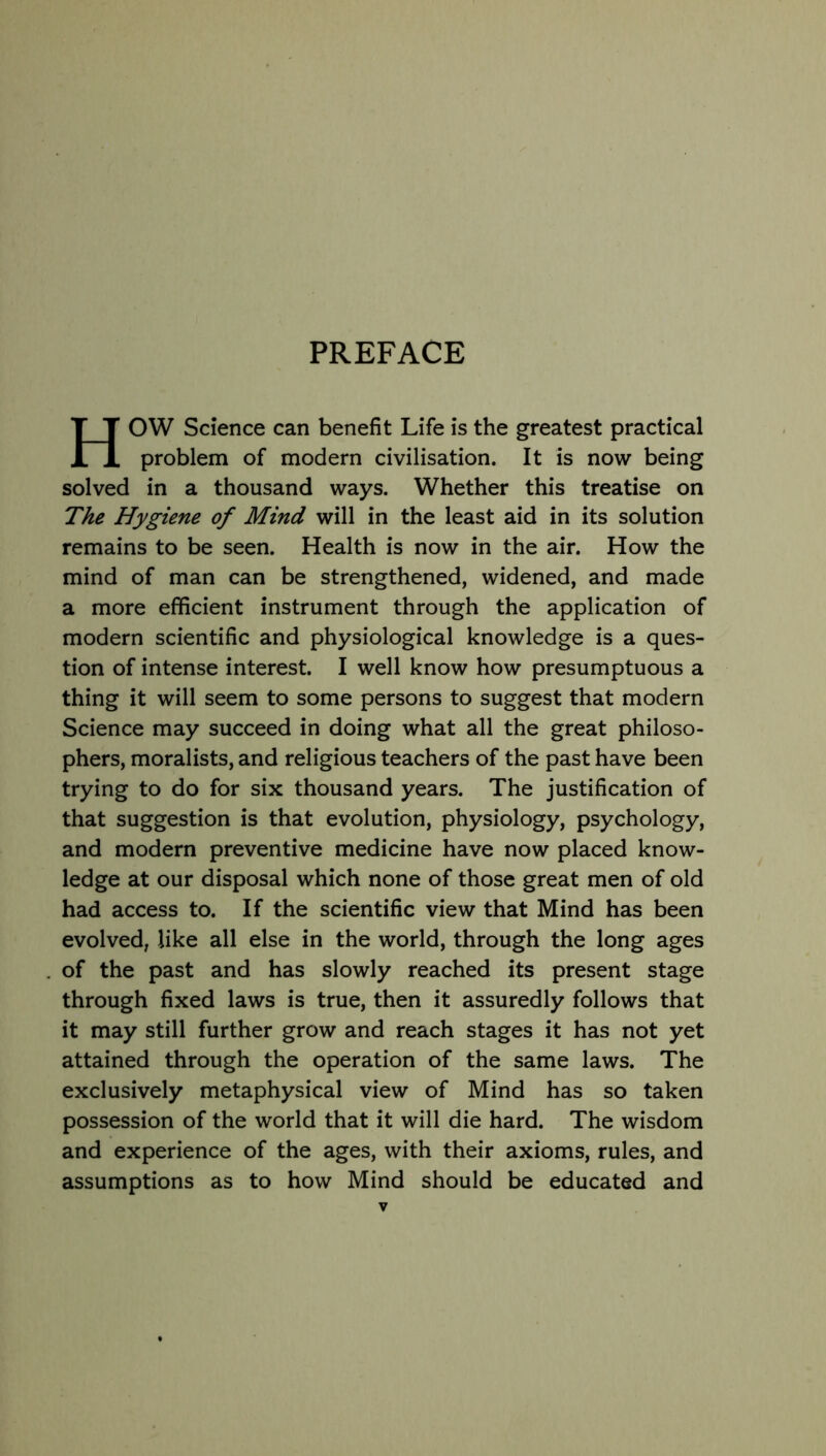 PREFACE HOW Science can benefit Life is the greatest practical problem of modern civilisation. It is now being solved in a thousand ways. Whether this treatise on The Hygiene of Mind will in the least aid in its solution remains to be seen. Health is now in the air. How the mind of man can be strengthened, widened, and made a more efficient instrument through the application of modern scientific and physiological knowledge is a ques- tion of intense interest. I well know how presumptuous a thing it will seem to some persons to suggest that modern Science may succeed in doing what all the great philoso- phers, moralists, and religious teachers of the past have been trying to do for six thousand years. The justification of that suggestion is that evolution, physiology, psychology, and modern preventive medicine have now placed know- ledge at our disposal which none of those great men of old had access to. If the scientific view that Mind has been evolved, like all else in the world, through the long ages of the past and has slowly reached its present stage through fixed laws is true, then it assuredly follows that it may still further grow and reach stages it has not yet attained through the operation of the same laws. The exclusively metaphysical view of Mind has so taken possession of the world that it will die hard. The wisdom and experience of the ages, with their axioms, rules, and assumptions as to how Mind should be educated and