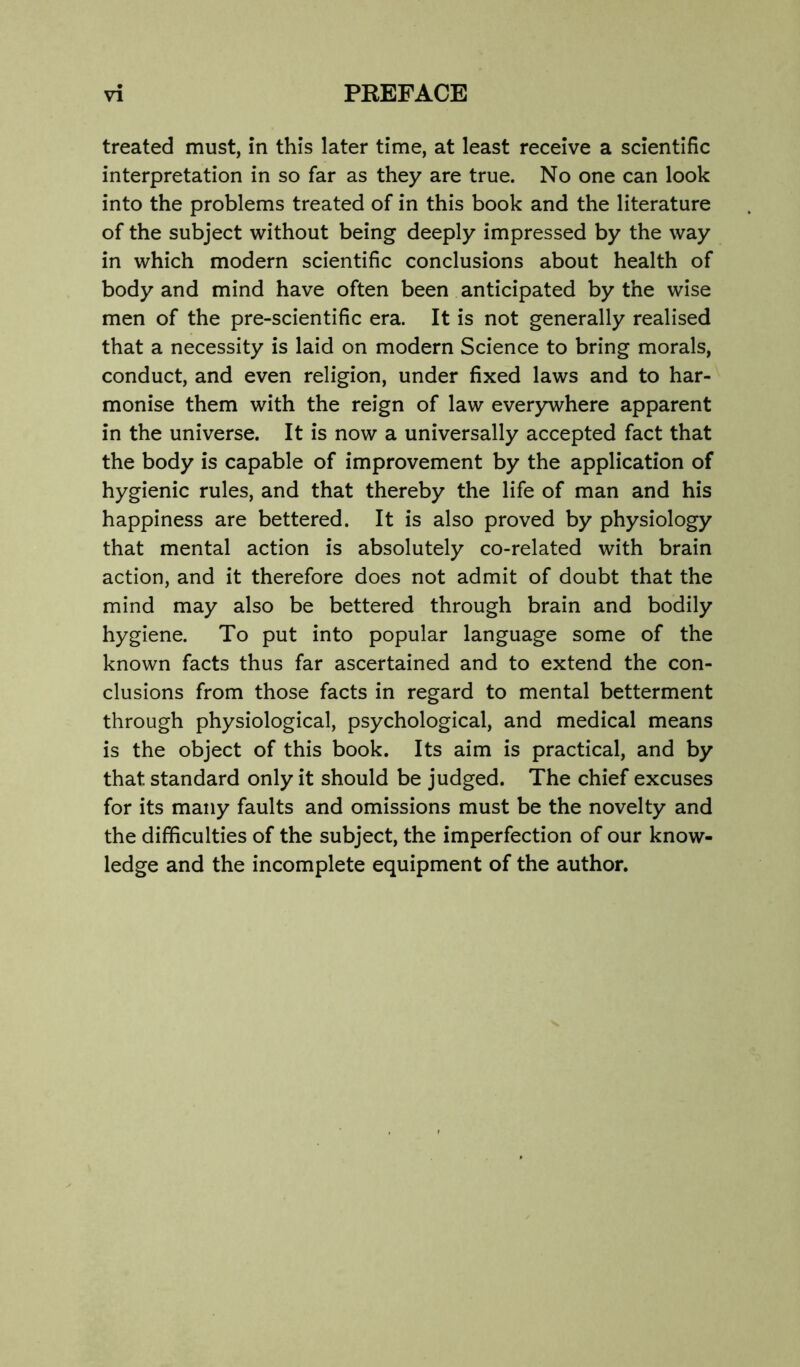 treated must, in this later time, at least receive a scientific interpretation in so far as they are true. No one can look into the problems treated of in this book and the literature of the subject without being deeply impressed by the way in which modern scientific conclusions about health of body and mind have often been anticipated by the wise men of the pre-scientific era. It is not generally realised that a necessity is laid on modern Science to bring morals, conduct, and even religion, under fixed laws and to har- monise them with the reign of law everywhere apparent in the universe. It is now a universally accepted fact that the body is capable of improvement by the application of hygienic rules, and that thereby the life of man and his happiness are bettered. It is also proved by physiology that mental action is absolutely co-related with brain action, and it therefore does not admit of doubt that the mind may also be bettered through brain and bodily hygiene. To put into popular language some of the known facts thus far ascertained and to extend the con- clusions from those facts in regard to mental betterment through physiological, psychological, and medical means is the object of this book. Its aim is practical, and by that standard only it should be judged. The chief excuses for its many faults and omissions must be the novelty and the difficulties of the subject, the imperfection of our know- ledge and the incomplete equipment of the author.