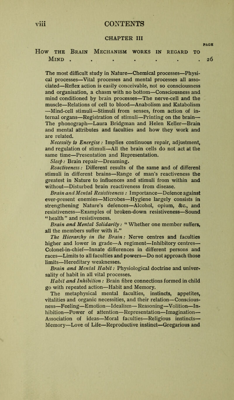 CHAPTER III PAGE How THE Brain Mechanism works in regard to Mind . . . . . . .26 The most difficult study in Nature—Chemical processes—Physi- cal processes—Vital processes and mental processes all asso- ciated—Reflex action is easily conceivable, not so consciousness and organisation, a chasm with no bottom—Consciousness and mind conditioned by brain processes—The nerve-cell and the muscle—Relations of cell to blood—Anabolism and Katabolism —Mind-cell stimuli—Stimuli from senses, from action of in- ternal organs—Registration of stimuli—Printing on the brain— The phonograph—Laura Bridgman and Helen Keller—Brain and mental attributes and faculties and how they work and are related. Necessity to Energise: Implies continuous repair, adjustment, and regulation of stimuli—All the brain cells do not act at the same time—Presentation and Representation. Sleep: Brain repair—Dreaming. Rcactiveness: Different results of the same and of different stimuli in different brains—Range of man’s reactiveness the greatest in Nature to influences and stimuli from within and without—Disturbed brain reactiveness from disease. Brain and Mental Resistiveness : Importance—Defence against ever-present enemies—Microbes—Hygiene largely consists in strengthening Nature’s defences—Alcohol, opium, &c., and resistiveness—Examples of broken-down resistiveness—Sound “ health ” and resistiveness. Brain and Mental Solidarity: “ Whether one member suffers, all the members suffer with it.” The Hierarchy in the Brain: Nerve centres and faculties higher and lower in grade—A regiment—Inhibitory centres— Colonel-in-chief—Innate differences in different persons and races—Limits to all faculties and powers—Do not approach those limits—Hereditary weaknesses. Brain and Mental Habit: Physiological doctrine and univer- sality of habit in all vital processes. Habit and Inhibition: Brain fibre connections formed in child go with repeated action—Habit and Memory. The metaphysical mental faculties, instincts, appetites, vitalities and organic necessities, and their relation—Conscious- ness—Feeling—Emotion—Idealism—Reasoning—Volition—In- hibition—Power of attention—Representation—Imagination— Association of ideas—Moral faculties—Religious instincts— Memory—Love of Life—Reproductive instinct—Gregarious and