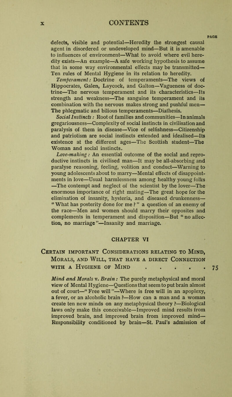 defects, visible and potential—Heredity the strongest causal agent in disordered or undeveloped mind—But it is amenable to influences of environment—^What to avoid where evil here- dity exists—An example—A safe working hypothesis to assume that in some way environmental effects may be transmitted— Ten rules of Mental Hygiene in its relation to heredity. Temperament: Doctrine of temperaments—The views of Hippocrates, Galen, Laycock, and Galton—Vagueness of doc- trine—The nervous temperament and its characteristics—Its strength and weakness—^The sanguine temperament and its combination with the nervous makes strong and pushful men— The phlegmatic and bilious temperaments—Diathesis. Social Instincts: Root of families and communities—In animals gregariousness—Complexity of social instincts in civilisation and paralysis of them in disease—Vice of selfishness—Citizenship and patriotism are social instincts extended and idealised—Its existence at the different ages—The Scottish student—The Woman and social instincts. Love-making: An essential outcome of the social and repro- ductive instincts in civilised man—It may be all-absorbing and paralyse reasoning, feeling, volition and conduct—Warning to young adolescents about to marry—Mental effects of disappoint- ments in love—Usual harmlessness among healthy young folks —^The contempt and neglect of the scientist by the lover—The enormous importance of right mating—The great hope for the elimination of insanity, hysteria, and diseased drunkenness— “ What has posterity done for me ? ” a question of an enemy of the race—Men and women should marry their opposites and complements in temperament and disposition—But “ no affec- tion, no marriage”—Insanity and marriage. CHAPTER VI Certain important Considerations relating to Mind, Morals, and Will, that have a direct Connection with a Hygiene of Mind Mind and Morals v. Brain: The purely metaphysical and moral view of Mental Hygiene—Questions that seem to put brain almost out of court—“ Free will ”—^Where is free will in an apoplexy, a fever, or an alcoholic brain ?—How can a man and a woman create ten new minds on any metaphysical theory ?—Biological laws only make this conceivable—Improved mind results from improved brain, and improved brain from improved mind— Responsibility conditioned by brain—St. Paul’s admission of