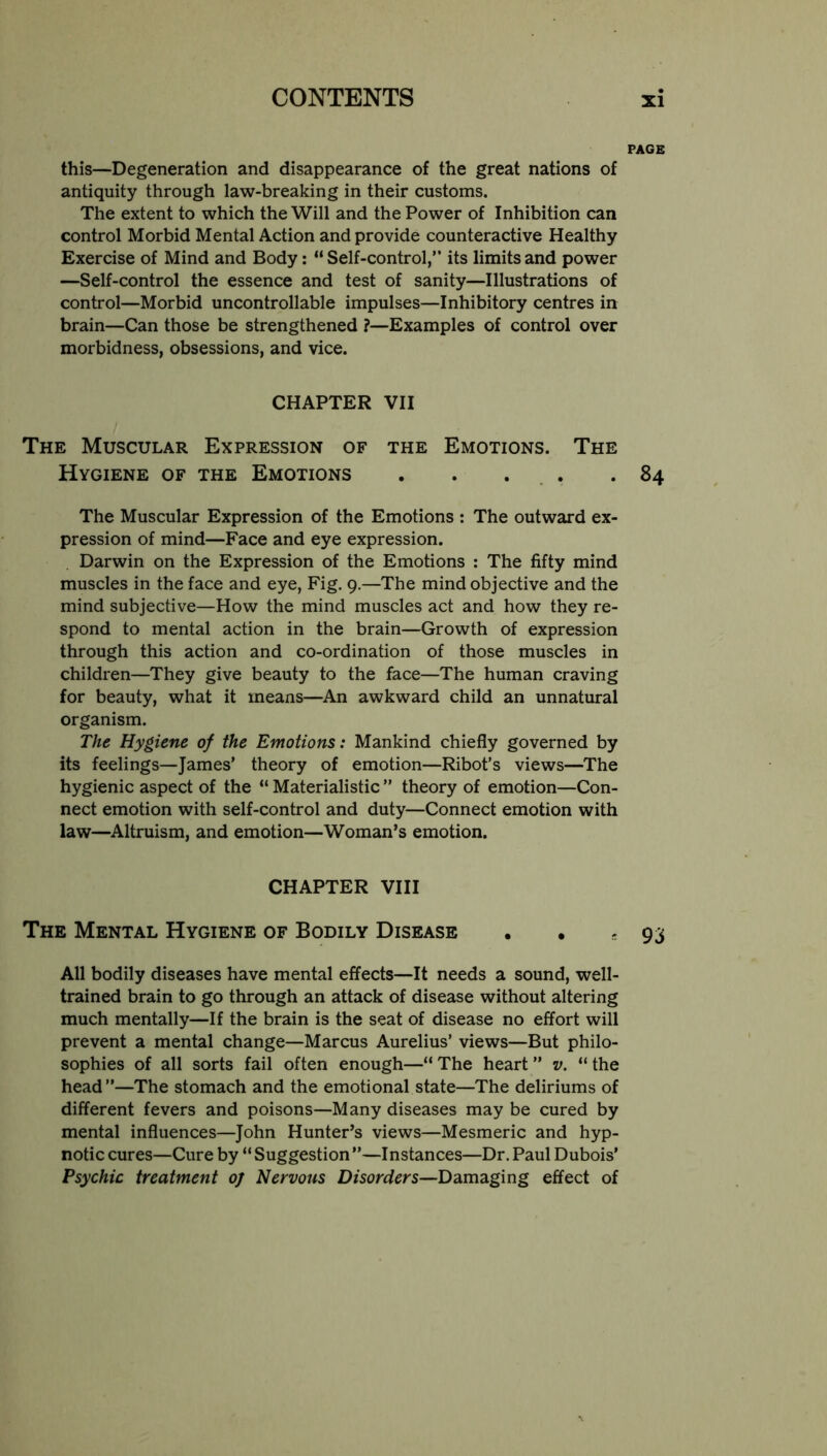 PAGE this—Degeneration and disappearance of the great nations of antiquity through law-breaking in their customs. The extent to which the Will and the Power of Inhibition can control Morbid Mental Action and provide counteractive Healthy Exercise of Mind and Body: “ Self-control,” its limits and power —Self-control the essence and test of sanity—Illustrations of control—Morbid uncontrollable impulses—Inhibitory centres in brain—Can those be strengthened ?—Examples of control over morbidness, obsessions, and vice. CHAPTER VII The Muscular Expression of the Emotions. The Hygiene of the Emotions . . ... .84 The Muscular Expression of the Emotions : The outward ex- pression of mind—Face and eye expression. Darwin on the Expression of the Emotions : The fifty mind muscles in the face and eye. Fig. 9.—The mind objective and the mind subjective—How the mind muscles act and how they re- spond to mental action in the brain—Growth of expression through this action and co-ordination of those muscles in children—They give beauty to the face—The human craving for beauty, what it means—An awkward child an unnatural organism. The Hygiene of the Emotions: Mankind chiefly governed by its feelings—James’ theory of emotion—Ribot’s views—The hygienic aspect of the “ Materialistic ” theory of emotion—Con- nect emotion with self-control and duty—Connect emotion with law—^Altruism, and emotion—Woman’s emotion. CHAPTER VIII The Mental Hygiene of Bodily Disease . . s 93 All bodily diseases have mental effects—It needs a sound, well- trained brain to go through an attack of disease without altering much mentally—If the brain is the seat of disease no effort will prevent a mental change—Marcus Aurelius’ views—But philo- sophies of all sorts fail often enough—“The heart” v. “the head”—The stomach and the emotional state—The deliriums of different fevers and poisons—Many diseases may be cured by mental influences—John Hunter’s views—Mesmeric and hyp- notic cures—Cure by “ Suggestion ”—Instances—Dr. Paul Dubois’ Psychic treatment oj Nervous Disorders—Damaging effect of