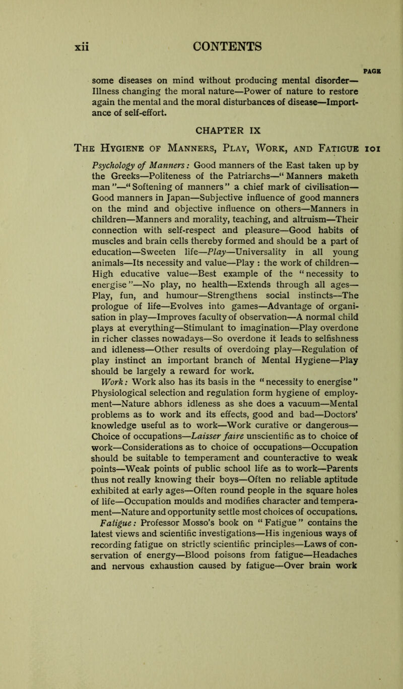 PAGE some diseases on mind without producing mental disorder— Illness changing the moral nature—Power of nature to restore again the mental and the moral disturbances of disease—Import- ance of self-effort. CHAPTER IX The Hygiene of Manners, Play, Work, and Fatigue ioi Psychology of Manners: Good manners of the East taken up by the Greeks—Politeness of the Patriarchs—“ Manners maketh man ”—“ Softening of manners ” a chief mark of civilisation— Good manners in Japan—Subjective influence of good manners on the mind and objective influence on others—Manners in children—Manners and morality, teaching, and altruism—Their connection with self-respect and pleasure—Good habits of muscles and brain cells thereby formed and should be a part of education—Sweeten life—Play—Universality in all young animals—Its necessity and value—Play ; the work of children— High educative value—Best example of the “necessity to energise ”—No play, no health—Extends through all ages— Play, fun, and humour—Strengthens social instincts—The prologue of life—Evolves into games—Advantage of organi- sation in play—Improves faculty of observation—A normal child plays at everything—Stimulant to imagination—Play overdone in richer classes nowadays—So overdone it leads to selfishness and idleness—Other results of overdoing play—Regulation of play instinct an important branch of Mental Hygiene—Play should be largely a reward for work. Work: Work also has its basis in the “ necessity to energise ” Physiological selection and regulation form hygiene of employ- ment—Nature abhors idleness as she does a vacuum—Mental problems as to work and its effects, good and bad—Doctors’ knowledge useful as to work—^Work curative or dangerous— Choice of occupations—Laisser faire unscientific as to choice of work—Considerations as to choice of occupations—Occupation should be suitable to temperament and counteractive to weak points—^Weak points of public school life as to work—Parents thus not really knowing their boys—Often no reliable aptitude exhibited at early ages—Often round people in the square holes of life—Occupation moulds and modifies character and tempera- ment—Nature and opportunity settle most choices of occupations. Fatigue: Professor Mosso’s book on “ Fatigue ” contains the latest views and scientific investigations—His ingenious ways of recording fatigue on strictly scientific principles—Laws of con- servation of energy—Blood poisons from fatigue—Headaches and nervous exhaustion caused by fatigue—Over brain work