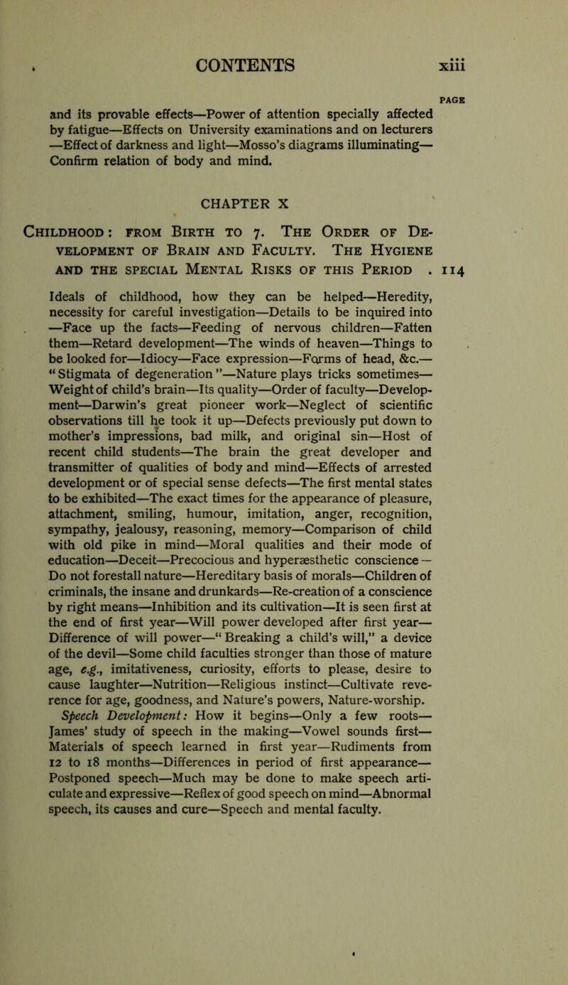 PACK and its provable effects—Power of attention specially affected by fatigue—Effects on University examinations and on lecturers —Effect of darkness and light—Mosso’s diagrams illuminating— Confirm relation of body and mind. CHAPTER X Childhood : from Birth to 7. The Order of De- velopment OF Brain and Faculty. The Hygiene AND the special Mental Risks of this Period . 114 Ideals of childhood, how they can be helped—Heredity, necessity for careful investigation—Details to be inquired into —Face up the facts—Feeding of nervous children—Fatten them—Retard development—The winds of heaven—Things to be looked for—Idiocy—Face expression—Forms of head, &c.— “ Stigmata of degeneration ”—Nature plays tricks sometimes— Weight of child’s brain—Its quality—Order of faculty—Develop- ment—Darwin’s great pioneer work—Neglect of scientific observations till he took it up—Defects previously put down to mother’s impressions, bad milk, and original sin—Host of recent child students—The brain the great developer and transmitter of qualities of body and mind—Effects of arrested development or of special sense defects—^The first mental states to be exhibited—The exact times for the appearance of pleasure, attachment, smiling, humour, imitation, anger, recognition, sympathy, jealousy, reasoning, memory—Comparison of child with old pike in mind—Moral qualities and their mode of education—Deceit—Precocious and hyperaesthetic conscience — Do not forestall nature—Hereditary basis of morals—Children of criminals, the insane and drunkards—Re-creation of a conscience by right means—Inhibition and its cultivation—It is seen first at the end of first year—^Will power developed after first year— Difference of will power—“ Breaking a child’s will,” a device of the devil—Some child faculties stronger than those of mature age, e.g.y imitativeness, curiosity, efforts to please, desire to cause laughter—Nutrition—Religious instinct—Cultivate reve- rence for age, goodness, and Nature’s powers. Nature-worship. speech Development: How it begins—Only a few roots— James’ study of speech in the making—Vowel sounds first— Materials of speech learned in first year—Rudiments from 12 to 18 months—Differences in period of first appearance— Postponed speech—Much may be done to make speech arti- culate and expressive—Reflex of good speech on mind—Abnormal speech, its causes and cure—Speech and mental faculty.