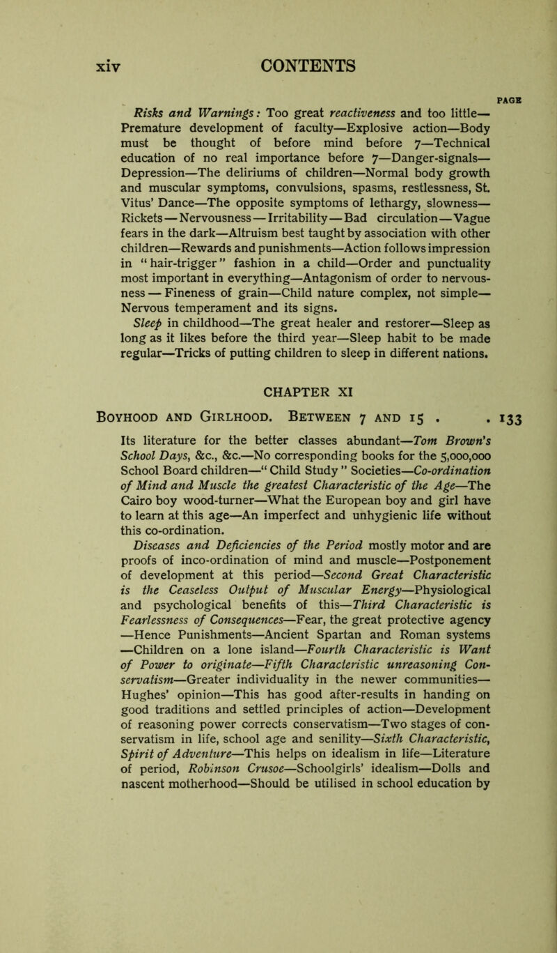 Risks and Warnings: Too great reactiveness and too little— Premature development of faculty—Explosive action—Body must be thought of before mind before 7—Technical education of no real importance before 7—Danger-signals— Depression—The deliriums of children—Normal body growth and muscular symptoms, convulsions, spasms, restlessness, St. Vitus’ Dance—^The opposite symptoms of lethargy, slowness— Rickets—Nervousness — Irritability—Bad circulation—Vague fears in the dark—Altruism best taught by association with other children—Rewards and punishments—Action follows impression in “hair-trigger” fashion in a child—Order and punctuality most important in everything—Antagonism of order to nervous- ness — Fineness of grain—Child nature complex, not simple— Nervous temperament and its signs. Sleep in childhood—The great healer and restorer—Sleep as long as it likes before the third year—Sleep habit to be made regular—Tricks of putting children to sleep in different nations. CHAPTER XI Boyhood and Girlhood. Between 7 and 15 . Its literature for the better classes abundant—Tom Brown's School Days, &c., &c.—No corresponding books for the 5,000,000 School Board children—“ Child Study ” Societies—Co-ordination of Mind and Muscle the greatest Characteristic of the Age—The Cairo boy wood-turner—What the European boy and girl have to learn at this age—An imperfect and unhygienic life without this co-ordination. Diseases and Deficiencies of the Period mostly motor and are proofs of inco-ordination of mind and muscle—Postponement of development at this period—Second Great Characteristic is the Ceaseless Output of Muscular Energy—Physiological and psychological benefits of this—Third Characteristic is Fearlessness of Consequences—Fear, the great protective agency —Hence Punishments—Ancient Spartan and Roman systems —Children on a lone island—Fourth Characteristic is Want of Power to originate—Fifth Characteristic unreasoning Con- servatism—Greater individuality in the newer communities— Hughes’ opinion—This has good after-results in handing on good traditions and settled principles of action—Development of reasoning power corrects conservatism—Two stages of con- servatism in life, school age and senility—Sixth Characteristic, spirit of Adventure—This helps on idealism in life—Literature of period, Robinson Crusoe—Schoolgirls’ idealism—Dolls and nascent motherhood—Should be utilised in school education by