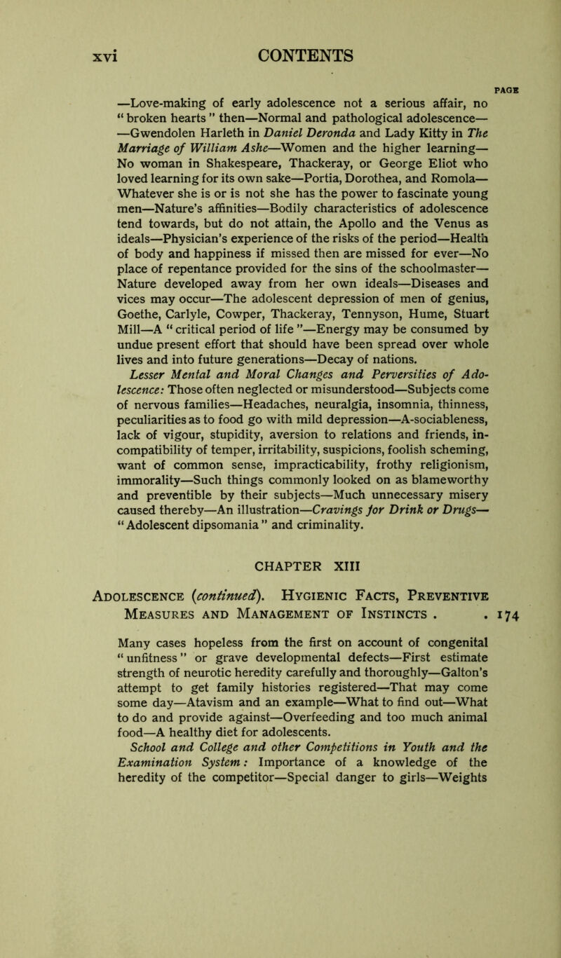 —Love-making of early adolescence not a serious affair, no “ broken hearts ” then—Normal and pathological adolescence— —Gwendolen Harleth in Daniel Deronda and Lady Kitty in The Marriage of William Ashe—^Women and the higher learning— No woman in Shakespeare, Thackeray, or George Eliot who loved learning for its own sake—Portia, Dorothea, and Romola— Whatever she is or is not she has the power to fascinate young men—Nature’s affinities—Bodily characteristics of adolescence tend towards, but do not attain, the Apollo and the Venus as ideals—Physician’s experience of the risks of the period—Health of body and happiness if missed then are missed for ever—No place of repentance provided for the sins of the schoolmaster— Nature developed away from her own ideals—Diseases and vices may occur—The adolescent depression of men of genius, Goethe, Carlyle, Cowper, Thackeray, Tennyson, Hume, Stuart Mill—A “ critical period of life ”—Energy may be consumed by undue present effort that should have been spread over whole lives and into future generations—Decay of nations. Lesser Mental and Moral Changes and Perversities of Ado- lescence: Those often neglected or misunderstood—Subjects come of nervous families—Headaches, neuralgia, insomnia, thinness, peculiarities as to food go with mild depression—A-sociableness, lack of vigour, stupidity, aversion to relations and friends, in- compatibility of temper, irritability, suspicions, foolish scheming, want of common sense, impracticability, frothy religionism, immorality—Such things commonly looked on as blameworthy and preventible by their subjects—Much unnecessary misery caused thereby—An illustration—Cravings jor Drink or Drugs— “ Adolescent dipsomania ” and criminality. CHAPTER XIII Adolescence {continued). Hygienic Facts, Preventive Measures and Management of Instincts . Many cases hopeless from the first on account of congenital “ unfitness ” or grave developmental defects—First estimate strength of neurotic heredity carefully and thoroughly—Gallon’s attempt to get family histories registered—That may come some day—Atavism and an example—^What to find out—What to do and provide against—Overfeeding and too much animal food—A healthy diet for adolescents. School and College and other Competitions in Youth and the Examination System: Importance of a knowledge of the heredity of the competitor—Special danger to girls—Weights