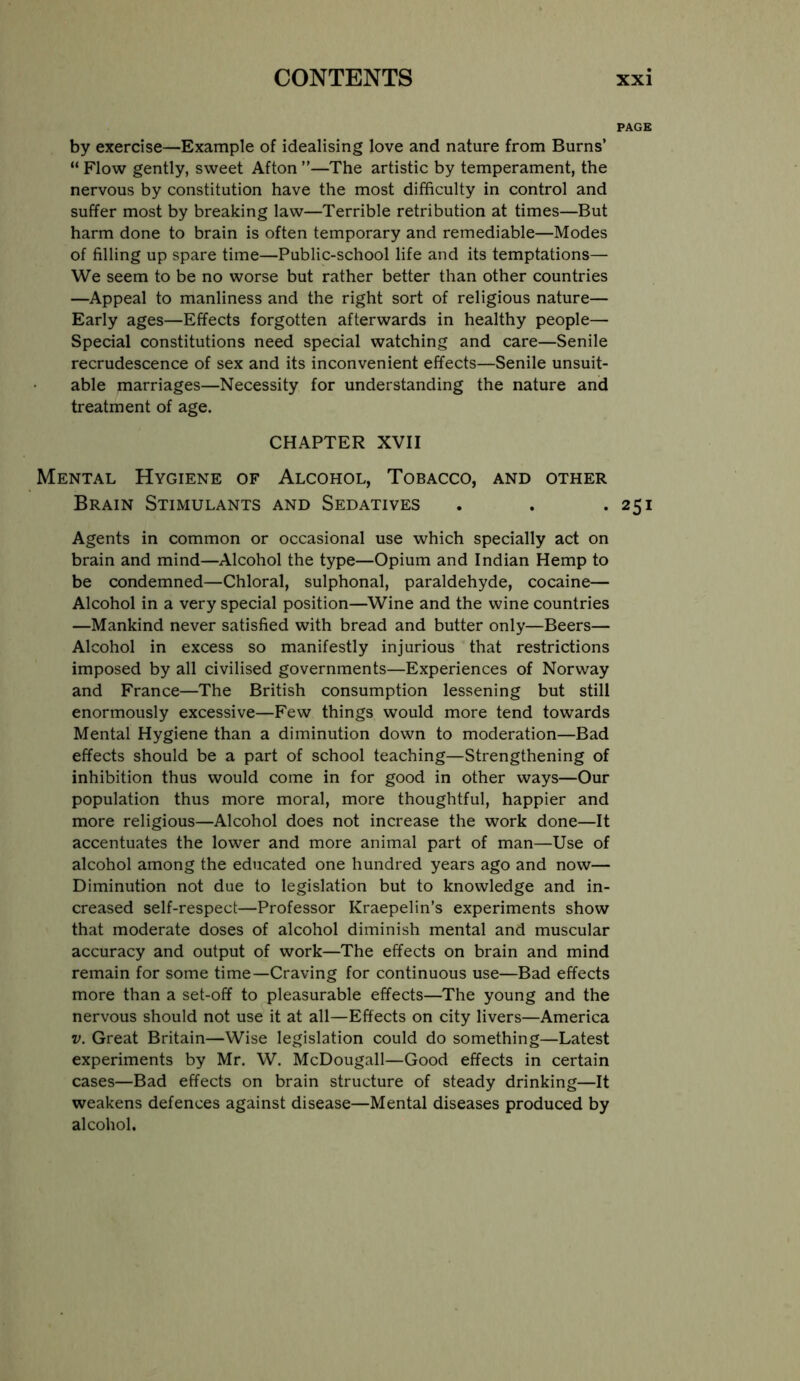 PAGE by exercise—Example of idealising love and nature from Burns’ “ Flow gently, sweet Afton ”—The artistic by temperament, the nervous by constitution have the most difficulty in control and suffer most by breaking law—Terrible retribution at times—But harm done to brain is often temporary and remediable—Modes of filling up spare time—Public-school life and its temptations— We seem to be no worse but rather better than other countries —Appeal to manliness and the right sort of religious nature— Early ages—Effects forgotten afterwards in healthy people— Special constitutions need special watching and care—Senile recrudescence of sex and its inconvenient effects—Senile unsuit- able marriages—Necessity for understanding the nature and treatment of age. CHAPTER XVII Mental Hygiene of Alcohol, Tobacco, and other Brain Stimulants and Sedatives . . .251 Agents in common or occasional use which specially act on brain and mind—Alcohol the type—Opium and Indian Hemp to be condemned—Chloral, sulphonal, paraldehyde, cocaine— Alcohol in a very special position—Wine and the wine countries —Mankind never satisfied with bread and butter only—Beers— Alcohol in excess so manifestly injurious that restrictions imposed by all civilised governments—Experiences of Norway and France—The British consumption lessening but still enormously excessive—Few things would more tend towards Mental Hygiene than a diminution down to moderation—Bad effects should be a part of school teaching—Strengthening of inhibition thus would come in for good in other ways—Our population thus more moral, more thoughtful, happier and more religious—Alcohol does not increase the work done—It accentuates the lower and more animal part of man—Use of alcohol among the educated one hundred years ago and now— Diminution not due to legislation but to knowledge and in- creased self-respect—Professor Kraepelin’s experiments show that moderate doses of alcohol diminish mental and muscular accuracy and output of work—The effects on brain and mind remain for some time—Craving for continuous use—Bad effects more than a set-off to pleasurable effects—The young and the nervous should not use it at all—Effects on city livers—America V. Great Britain—Wise legislation could do something—Latest experiments by Mr. W. McDougall—Good effects in certain cases—Bad effects on brain structure of steady drinking—It weakens defences against disease—Mental diseases produced by alcohol.
