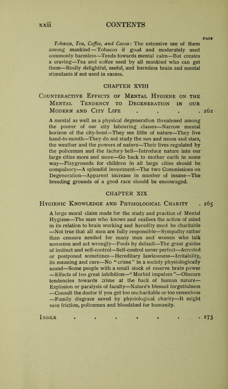 PAXSB Tobacco, Tea, Coffee, and Cocoa: The extensive use of them among mankind — Tobacco if good and moderately used commonly harmless—Tends towards mental calm—But creates a craving—Tea and coffee used by all mankind who can get them—Really delightful, useful, and harmless brain and mental stimulants if not used in excess. CHAPTER XVIII Counteractive Effects of Mental Hygiene on the Mental Tendency to Degeneration in our Modern and City Life .... 262 A mental as well as a physical degeneration threatened among the poorer of our city labouring classes—Narrow mental horizon of the city-bred—They see little of nature—They live hand-to-mouth—They do not study the sun and moon and stars, the weather and the powers of nature—Their lives regulated by the policeman and the factory bell—Introduce nature into our large cities more and more—Go back to mother earth in some way—Playgrounds for children in all large cities should be compulsory—A splendid investment—The two Commissions on Degeneration—Apparent increase in number of insane—The breeding grounds of a good race should be encouraged. CHAPTER XIX Hygienic Knowledge and Physiological Charity . 265 A large moral claim made for the study and practice of Mental Hygiene—The man who knows and realises the action of mind in its relation to brain working and heredity must be charitable —Not true that all men are fully responsible—Sympathy rather than censure needed for many men and women who talk nonsense and act wrongly—Fools by default—The great guides of instinct and self-control—Self-control never perfect—Arrested or postponed sometimes—Hereditary lawlessness—Irritability, its meaning and cure—No “ crime ” in a society physiologically sound—Some people with a small stock of reserve brain power —Effects of too great inhibition—“ Morbid impulses ”—Obscure tendencies towards crime at the back of human nature— Explosion or paralysis of faculty—Nature’s blessed forgetfulness —Consult the doctor if you get too uncharitable or too censorious —Family disgrace saved by physiological charity—It might save friction, policemen and bloodshed for humanity. Index • 273