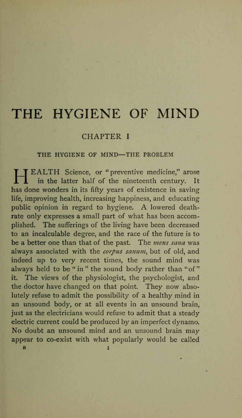 THE HYGIENE OF MIND CHAPTER I THE HYGIENE OF MIND—THE PROBLEM Health Science, or “preventive medicine,” arose in the latter half of the nineteenth century. It has done wonders in its fifty years of existence in saving life, improving health, increasing happiness, and educating public opinion in regard to hygiene. A lowered death- rate only expresses a small part of what has been accom- plished. The sufferings of the living have been decreased to an incalculable degree, and the race of the future is to be a better one than that of the past. The mens sana was always associated with the corpus sanum^ but of old, and indeed up to very recent times, the sound mind was always held to be “ in ” the sound body rather than “of” it. The views of the physiologist, the psychologist, and the doctor have changed on that point. They now abso- lutely refuse to admit the possibility of a healthy mind in an unsound body, or at all events in an unsound brain, just as the electricians would refuse to admit that a steady electric current could be produced by an imperfect dynamo. No doubt an unsound mind and an unsound brain may appear to co-exist with what popularly would be called