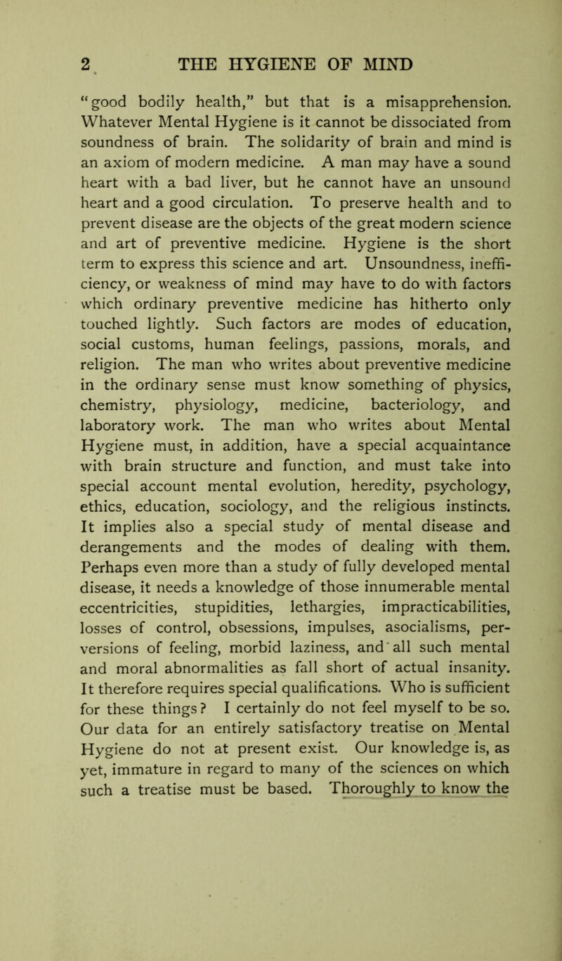 “good bodily health,” but that is a misapprehension. Whatever Mental Hygiene is it cannot be dissociated from soundness of brain. The solidarity of brain and mind is an axiom of modern medicine. A man may have a sound heart with a bad liver, but he cannot have an unsound heart and a good circulation. To preserve health and to prevent disease are the objects of the great modern science and art of preventive medicine. Hygiene is the short term to express this science and art. Unsoundness, ineffi- ciency, or weakness of mind may have to do with factors which ordinary preventive medicine has hitherto only touched lightly. Such factors are modes of education, social customs, human feelings, passions, morals, and religion. The man who writes about preventive medicine in the ordinary sense must know something of physics, chemistry, physiology, medicine, bacteriology, and laboratory work. The man who writes about Mental Hygiene must, in addition, have a special acquaintance with brain structure and function, and must take into special account mental evolution, heredity, psychology, ethics, education, sociology, and the religious instincts. It implies also a special study of mental disease and derangements and the modes of dealing with them. Perhaps even more than a study of fully developed mental disease, it needs a knowledge of those innumerable mental eccentricities, stupidities, lethargies, impracticabilities, losses of control, obsessions, impulses, asocialisms, per- versions of feeling, morbid laziness, and'all such mental and moral abnormalities as fall short of actual insanity. It therefore requires special qualifications. Who is sufficient for these things ? I certainly do not feel myself to be so. Our data for an entirely satisfactory treatise on Mental Hygiene do not at present exist. Our knowledge is, as yet, immature in regard to many of the sciences on which such a treatise must be based. Thoroughly to know the